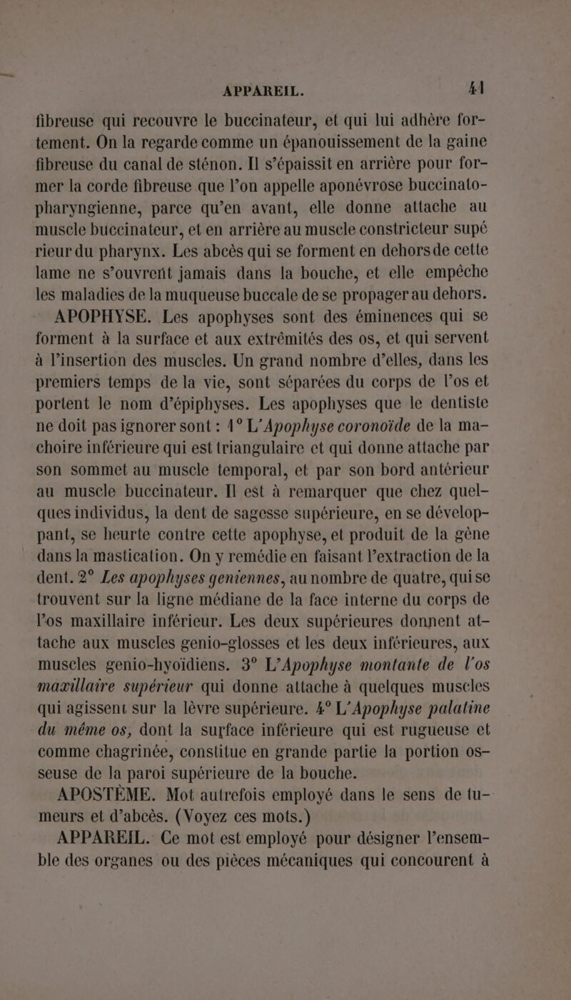 fibreuse qui recouvre le buccinateur, et qui lui adhère for- tement. On la regarde comme un épanouissement de la gaine fibreuse du canal de sténon. Il s’épaissit en arrière pour for- mer la corde fibreuse que l’on appelle aponévrose buecinato- pharyngienne, parce qu’en avant, elle donne attache au muscle buceinateur, et en arrière au musele constricteur supé rieur du pharynx. Les abcès qui se forment en dehorsde cette lame ne s’ouvreñt jamais dans la bouche, et elle empêche les maladies de la muqueuse buccale de se propager au dehors. APOPHYSE. Les apophyses sont des éminences qui se forment à la surface et aux extrêmités des os, et qui servent à l'insertion des muscles. Un grand nombre d’elles, dans les premiers temps de la vie, sont séparées du corps de los et portent le nom d’épiphyses. Les apophyses que le dentiste ne doit pas ignorer sont : 1° L’Apophyse coronoïde de la ma- choire inférieure qui est triangulaire et qui donne attache par son sommet au muscle temporal, et par son bord antérieur au muscle buccinateur. Il est à remarquer que chez quel- ques individus, la dent de sagesse supérieure, en se dévelop- pant, se heurte contre cette apophyse, et produit de la gène dans la mastication. On y remédie en faisant l’extraction de la dent. 2° Les apophyses geniennes, au nombre de quatre, quise trouvent sur la ligne médiane de la face interne du corps de los maxillaire inférieur. Les deux supérieures donnent at- tache aux muscles genio-glosses et les deux inférieures, aux museles genio-hyoïdiens. 3° L’Apophyse montante de l'os maæillaire supérieur qui donne attache à quelques muscles qui agissent sur la lèvre supérieure. 4° L’Apophyse palatine du méme os, dont la surface inférieure qui est rugueuse et comme chagrinée, constitue en grande partie la portion os- seuse de la paroi supérieure de la bouche. APOSTÈME. Mot autrefois employé dans le sens de tu- meurs et d’abcès. (Voyez ces mots.) APPAREIL. Ce mot est employé pour désigner lensem- ble des organes ou des pièces mécaniques qui concourent à