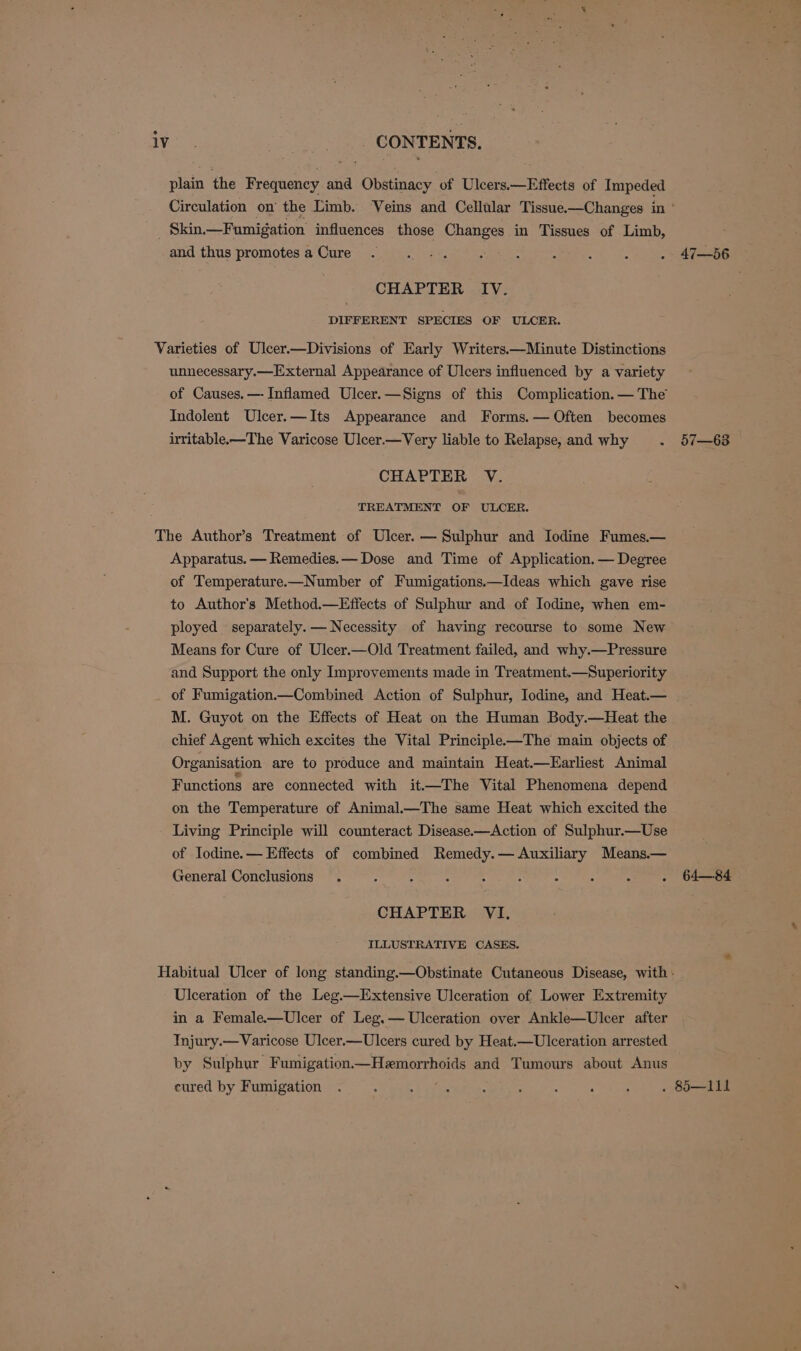 plain the Frequency and Obstinacy of Ulcers.—Effects of Impeded Circulation on the Limb. Veins and Cellular Tissue.—Changes in’ Skin.— Fumigation influences those Changes in Tissues of Limb, : and thus promotes a‘Qure i aie. eso a ee, fT eee CHAPTER IV. DIFFERENT SPECIES OF ULCER. Varieties of Ulcer.—Divisions of Early Writers.—Minute Distinctions unnecessary.—External Appearance of Ulcers influenced by a variety of Causes. —-Inflamed Ulcer.—Signs of this Complication. — The Indolent Ulcer.—Its Appearance and Forms. — Often becomes irritable-—The Varicose Ulcer.—Very liable to Relapse, and why . 57—63 CHAPTER V. TREATMENT OF ULCER. The Author’s Treatment of Ulcer. — Sulphur and Iodine Fumes.— Apparatus. — Remedies. — Dose and Time of Application. — Degree of Temperature—Number of Fumigations.—Ideas which gave rise to Author's Method.—Effects of Sulphur and of Iodine, when em- ployed separately. — Necessity of having recourse to some New Means for Cure of Ulcer.—Old Treatment failed, and why.—Pressure and Support the only Improvements made in Treatment.—Superiority of Fumigation—Combined Action of Sulphur, Iodine, and Heat.— M. Guyot on the Effects of Heat on the Human Body.—Heat the chief Agent which excites the Vital Principle—The main objects of Organisation are to produce and maintain Heat.—Earliest Animal Functions are connected with it—The Vital Phenomena depend on the Temperature of Animal.—The same Heat which excited the Living Principle will counteract Disease.—Action of Sulphur.—Use of Iodine.— Effects of combined Remedy. — Auxiliary Means.— General Conclusions . : : : : 2 se - . 64—84 CHAPTER VI, ILLUSTRATIVE CASES. Habitual Ulcer of long standing.—Obstinate Cutaneous Disease, with - Ulceration of the Leg—Extensive Ulceration of Lower Extremity in a Female.—Ulcer of Leg. — Ulceration over Ankle—Ulcer after Injury.—Varicose Ulcer.—Ulcers cured by Heat.—Ulceration arrested by Sulphur Fumigation—Hemorrhoids and Tumours about Anus cured by Fumigation . : : ; . : : ; : . 85—111
