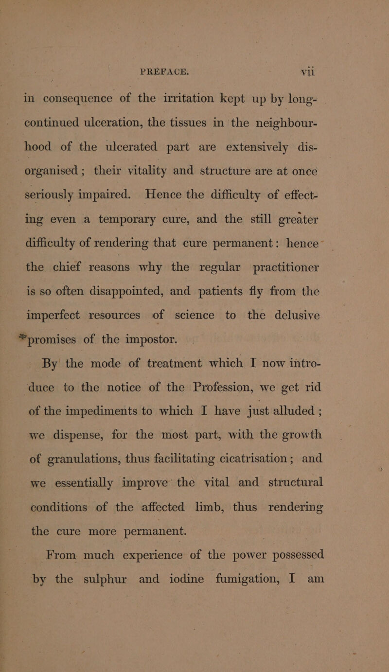 in gee ene of the irritation kept up by long- continued ulceration, the tissues in the neighbour- hood of the ulcerated part are extensively dis- ee cit: their vitality and structure are at once ‘seriously nipped: Hence the difficulty of effect- ing even a temporary cure, and the still greater difficulty of rendering that cure permanent: hence’ the chief reasons why the regular practitioner is so often disappointed, and patients fly from the imperfect resources of science to the delusive * promises of the impostor. By the mode of treatment which I now intro- ‘duce to the notice of the Profession, we get rid of the impediments to which I have just alluded ; we dispense, for the most part, with the growth of granulations, thus facilitating cicatrisation; and we essentially improve the vital and structural conditions of the affected limb, thus rendering the cure more permanent. | From much experience of the power possessed by the sulphur and iodine fumigation, I am