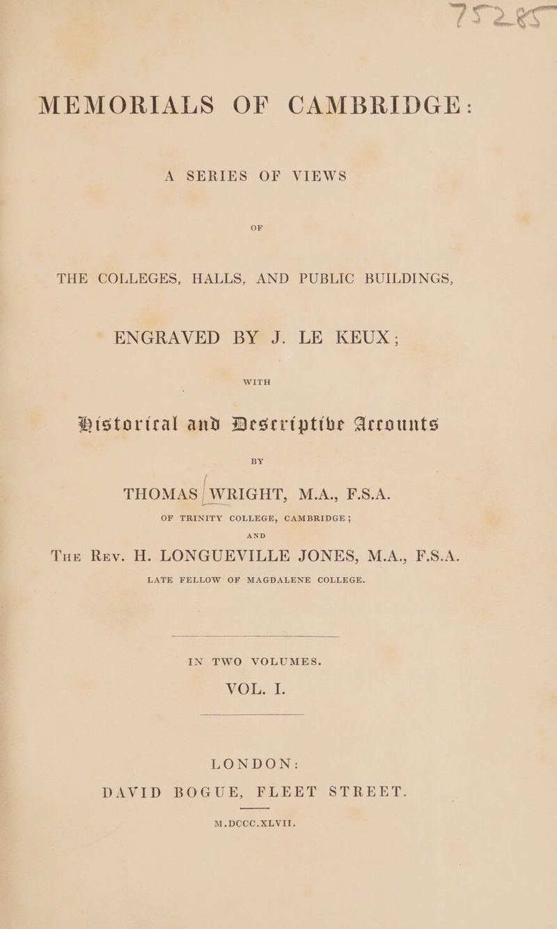 A SERIES OF VIEWS OF THE COLLEGES, HALLS, AND PUBLIC BUILDINGS, ENGRAVED BY J. LE KEUX; WITH Histortral and Deseriptthe Arrounts BY / THOMAS _WRIGHT, M.A... FSA: OF TRINITY COLLEGE, CAMBRIDGE; Tue Rev. H. LONGUEVILLE JONES, M.A., F.S.A. LATE FELLOW OF MAGDALENE COLLEGE. IN TWO VOLUMES. VOL. I. LONDON: DAVID BOGUE, FLEET STREET. M.DCCC.XLVII.