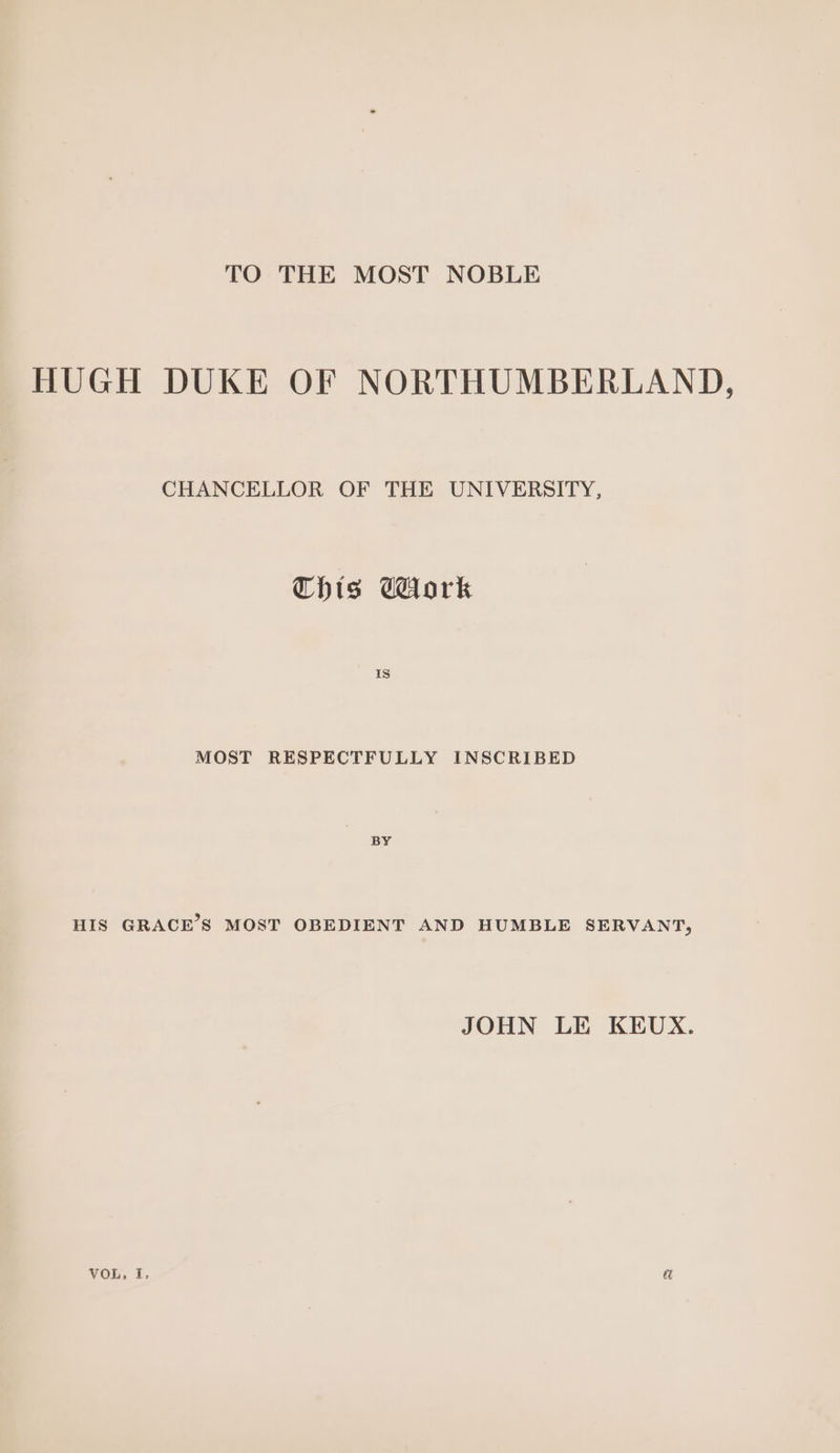 TO THE MOST NOBLE HUGH DUKE OF NORTHUMBERLAND, CHANCELLOR OF THE UNIVERSITY, This Gork MOST RESPECTFULLY INSCRIBED BY HIS GRACE’S MOST OBEDIENT AND HUMBLE SERVANT, JOHN LE KEUX. VOL, f. a