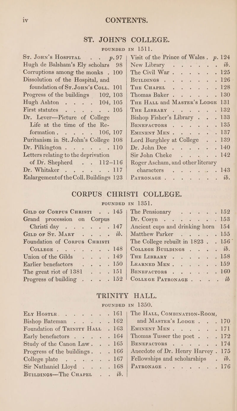 St. Joun’s Hosprrar p.97 | Visit of the Prince of Wales. p. 124 Hugh de Balsham’s Ely scholars 98 | New Library : ab. Corruptions among the monks . 100 | The Civil War . 125 Dissolution of the Hospital, and BUILDINGS 126 foundation of St.Joun’s Cony. 101 | Tue CHapsr 128 Progress of the buildings 102, 103 | Thomas Baker . Tee Hugh Ashton 104, 105 | Tue Haut and Master’s Leces 13] First statutes . 105 | Tue Lisrary : 132 Dr. Lever—Picture a College Bishop Fisher’s Library : 133 Life at the time of the Re- BENEFACTORS 135 formation . 106, 107 | Eminent Men. . 17 Puritanism in St. John’s College 108 | Lord Burghley at College 139 Dr. Pilkington . «110, | De. Jom Dee : 140 Letters relating to the deprivation Sir John Cheke 142 of Dr. Shepherd 112-116 | Roger Ascham, and other Heere Dr. Whitaker ‘ edge? characters 143 Enlargementof the Coll. Buildings 123 | Patronage . ib. CORPUS CHRISTI COLLEGE. FOUNDED IN 1351. Gitp or Corpus Curist1 . 145 | The Pensionary 152 Grand procession on Corpus Dr. Cosyn 1538 Christi day : . 147 | Ancient cups and dtiekdne hou 154 Gitp or St. Mary . . . . 7. | Matthew Parker 155 Foundation of Corpus CuristI The College rebuilt in 1893 . 156 CoLLEGE . -. °°. . 148 | Cottece Buitpines ib. Union of the Gilds . 149 | Tue Liprary 158 Earlier benefactors . 150 | Learnep Men . 159 The great riot of 1381 . 151 | Beneractors : 160 Progress of building - 152 | Contec PATRONAGE . ab TRINITY HALL. FOUNDED IN 1850. Exy Hostie . 161 | The Haut, Comsination-Room, Bishop Bateman 2+ 162 and Master’s Lopce . 70 Foundation of Trinity Piaca . 163 | Eminent Men . : pa IP) Early benefactors . ‘ . 164 | Thomas Tusser the poet . ae Study of the Canon Law. . 165 | Benrracrors - 174 Progress of the buildings . 166 || Anecdote of Dr. Heyes Bogen 175 College plate . 167 | Fellowships and scholarships ib. Sir Nathaniel Lloyd . 168 | PATRONAGE . : Re WS Buitpinas—The CHarpEeL . . 20.