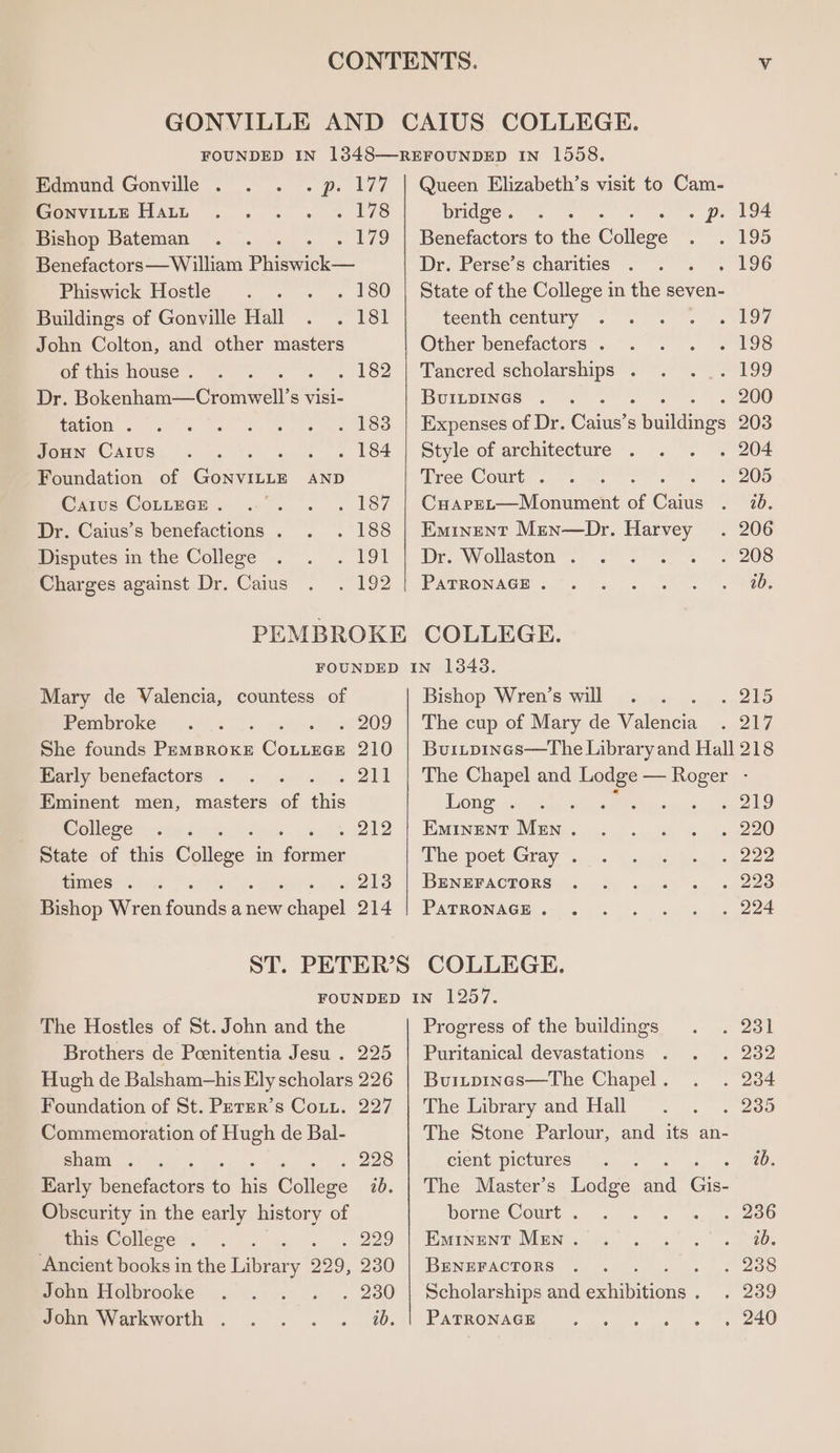 = GONVILLE AND CAIUS COLLEGE. FOUNDED IN 1348—REFOUNDED IN 1558. Edmund Gonville . . p. 177 | Queen Elizabeth’s visit to Cam- GonvitLe Haun » 14s bridge . : . p. 194 Bishop Bateman . 179 | Benefactors to the Colleze ~ ED Benefactors—William Phiswick— Dr. Perse’s charities . 196 Phiswick Hostlé. . . . 180 | State of the College in the seven- Buildings of Gonville Hall . 18! teenth century OM John Colton, and other masters Other benefactors . ~ 193 of this house . . 182 | Tancred scholarships . A 99 Dr. Bok cnhatee Oromia visi- BUILDINGS . 200 tation . . 183 | Expenses of Dr. Oh sbuillies 203 JoHn Carus . 184 | Style of architecture . 204 Foundation of GoNVILLE AND Tree Court . . 205 Caius CoLLece . . 187 | Cuaper—Monument of cane 220, Dr. Caius’s benefactions . . 188 | Eminent Men—Dr. Harvey . 206 Disputes in the College . 191 | Dr. Wollaston . -' 208 Charges against Dr. Caius ~ 102. | PAtronagcE 2 6.2. Se Sei PEMBROKE COLLEGE. FOUNDED IN 1343. Mary de Valencia, countess of Bishop Wren’s will . 215 Pembroke . 209 | The cup of Mary de Noheaee so 2s She founds PemBrRokE CoLueGe 210 Early benefactors . ee Eminent men, masters of this College ey State of this College in —— times . . 213 Bishop Wren devon anew pEapel 214 Buritpineas—The Library and Hall 218 The Chapel and nage —_ ie ‘ The Hostles of St. John and the Brothers de Pcenitentia Jesu . 225 Hugh de Balsham-his Ely scholars 226 Foundation of St. Permr’s Coin. 227 Commemoration of Hugh de Bal- sham . , 228 Karly Peuetdclnes to ae Cutts ab. Obscurity in the early history of this College . . 229 Ancient books in the Library 229, 230 John Holbrooke ? . 230 Long . 6 289 Eminent Men . . 220 The poet Gray . 2222 BENEFACTORS . 223 PATRONAGE . , 224 Progress of the buildings 231 Puritanical devastations 232 Burtpines—The Chapel . 234 The Library and Hall 235 The Stone Parlour, and its an- cient pictures 9)... ~. 1b. The Master’s Lodge eS es borne Court . 236 Eywintne MEN 4s) 3 ke ee BENEFACTORS 238 Scholarships and tone 239