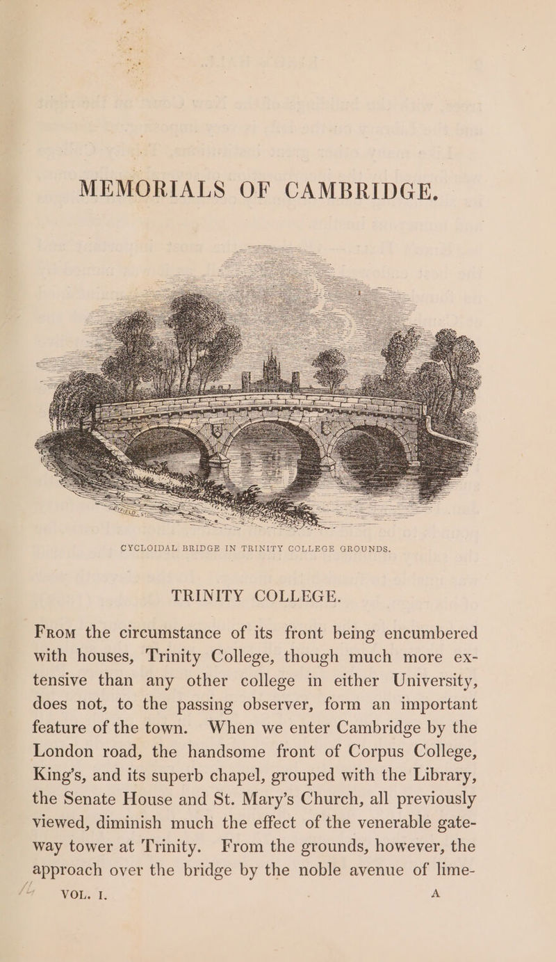 MEMORIALS OF CAMBRIDGE. CYCLOIDAL BRIDGE IN TRINITY COLLEGE GROUNDS. TRINITY COLLEGE. From the circumstance of its front being encumbered with houses, Trinity College, though much more ex- tensive than any other college in either University, does not, to the passing observer, form an important feature of the town. When we enter Cambridge by the London road, the handsome front of Corpus College, King’s, and its superb chapel, grouped with the Library, the Senate House and St. Mary’s Church, all previously viewed, diminish much the effect of the venerable gate- way tower at Trinity. From the grounds, however, the approach over the bridge by the noble avenue of lime-