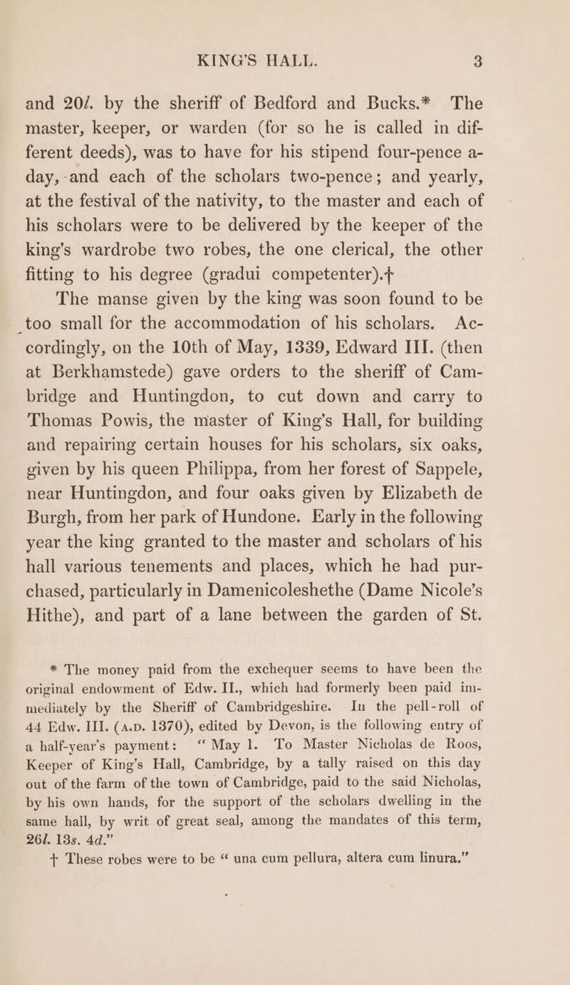 and 20/. by the sheriff of Bedford and Bucks.* The master, keeper, or warden (for so he is called in dif- ferent deeds), was to have for his stipend four-pence a- day,-and each of the scholars two-pence; and yearly, at the festival of the nativity, to the master and each of his scholars were to be delivered by the keeper of the king’s wardrobe two robes, the one clerical, the other fitting to his degree (gradui competenter).+ The manse given by the king was soon found to be _too small for the accommodation of his scholars. Ac- cordingly, on the 10th of May, 1339, Edward III. (then at Berkhamstede) gave orders to the sheriff of Cam- bridge and Huntingdon, to cut down and carry to Thomas Powis, the master of King’s Hall, for building and repairing certain houses for his scholars, six oaks, given by his queen Philippa, from her forest of Sappele, near Huntingdon, and four oaks given by Elizabeth de Burgh, from her park of Hundone. Early in the following year the king granted to the master and scholars of his hall various tenements and places, which he had pur- chased, particularly in Damenicoleshethe (Dame Nicole’s Hithe), and part of a lane between the garden of St. * The money paid from the exchequer seems to have been the original endowment of Edw. II., which had formerly been paid im- mediately by the Sheriff of Cambridgeshire. In the pell-roll of 44 Edw. III. (4.p. 1370), edited by Devon, is the following entry of a half-year’s payment: “May 1. To Master Nicholas de Roos, Keeper of King’s Hall, Cambridge, by a tally raised on this day out of the farm of the town of Cambridge, paid to the said Nicholas, by his own hands, for the support of the scholars dwelling in the same hall, by writ of great seal, among the mandates of this term, 26/. 13s. 4d.” + These robes were to be “ una cum pellura, altera cum linura.”