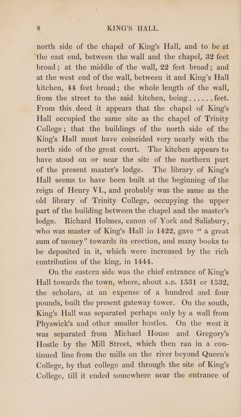 north side of the chapel of King’s Hall, and to be at ‘the east end, between the wall and the chapel, 32 feet broad; at the middle of the wall, 22 feet broad; and at the west end of the wall, between it and King’s Hall kitchen, 44 feet broad; the whole length of the wall, from the street to the said kitchen, being...... feet. _ From this deed it appears that the chapel of King’s Hall occupied the same site as the chapel of Trinity College; that the buildings of the north side of the King’s Hall must have comcided very nearly with the north side of the great court. The kitchen appears to have stood on or near the site of the northern part of the present master’s lodge. The library of King’s Hall seems to have been built at the beginning of the reign of Henry VI., and probably was the same as the old library of Trinity College, occupying the upper part of the building between the chapel and the master’s lodge. Richard Holmes, canon of York and Salisbury, who was master of King’s Hall in 1422, gave “ a great sum of money” towards its erection, and many books to be deposited in it, which were increased by the rich contribution of the king, in 1444. On the eastern side was the chief entrance of King’s Hall towards the town, where, about a.p. 1531 or 15382, the scholars, at an expense of a hundred and four pounds, built the present gateway tower. On the south, King’s Hall was separated perhaps only by a wall from Physwick’s and other smaller hostles. On the west it was separated from Michael House and Gregory’s Hostle by the Mill Street, which then ran in a con- tinued line from the mills on the river beyond Queen’s College, by that college and through the site of King’s College, till it ended somewhere near the entrance of