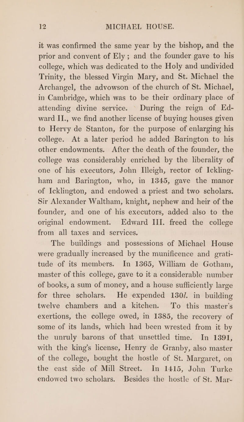 it was confirmed the same year by the bishop, and the prior and convent of Ely; and the founder gave to his college, which was dedicated to the Holy and undivided Trinity, the blessed Virgin Mary, and St. Michael the Archangel, the advowson of the church of St. Michael, in Cambridge, which was to be their ordinary place of attending divine service. © During the reign of Ed- ward II., we find another license of buying houses given to Hervy de Stanton, for the purpose of enlarging his college. At a later period he added Barington to his other endowments. After the death of the founder, the college was considerably enriched by the liberality of one of his executors, John Illeigh, rector of Ickling- ham and Barington, who, in 1345, gave the manor of Icklington, and endowed a priest and two scholars. Sir Alexander Waltham, knight, nephew and heir of the founder, and one of his executors, added also to the original endowment. Edward III. freed the college from all taxes and services. The buildings and possessions of Michael House were gradually increased by the munificence and grati- tude of its members. In 13865, William de Gotham, master of this college, gave to it a considerable number of books, a sum of money, and a house sufficiently large for three scholars. He expended 1302. in building twelve chambers and a kitchen. To this master’s exertions, the college owed, in 1385, the recovery of some of its lands, which had been wrested from it by the unruly barons of that unsettled time. In 1391, with the king’s license, Henry de Granby, also master of the college, bought the hostle of St. Margaret, on the east side of Mill Street. In 1415, John Turke endowed two scholars. Besides the hostle of St. Mar-