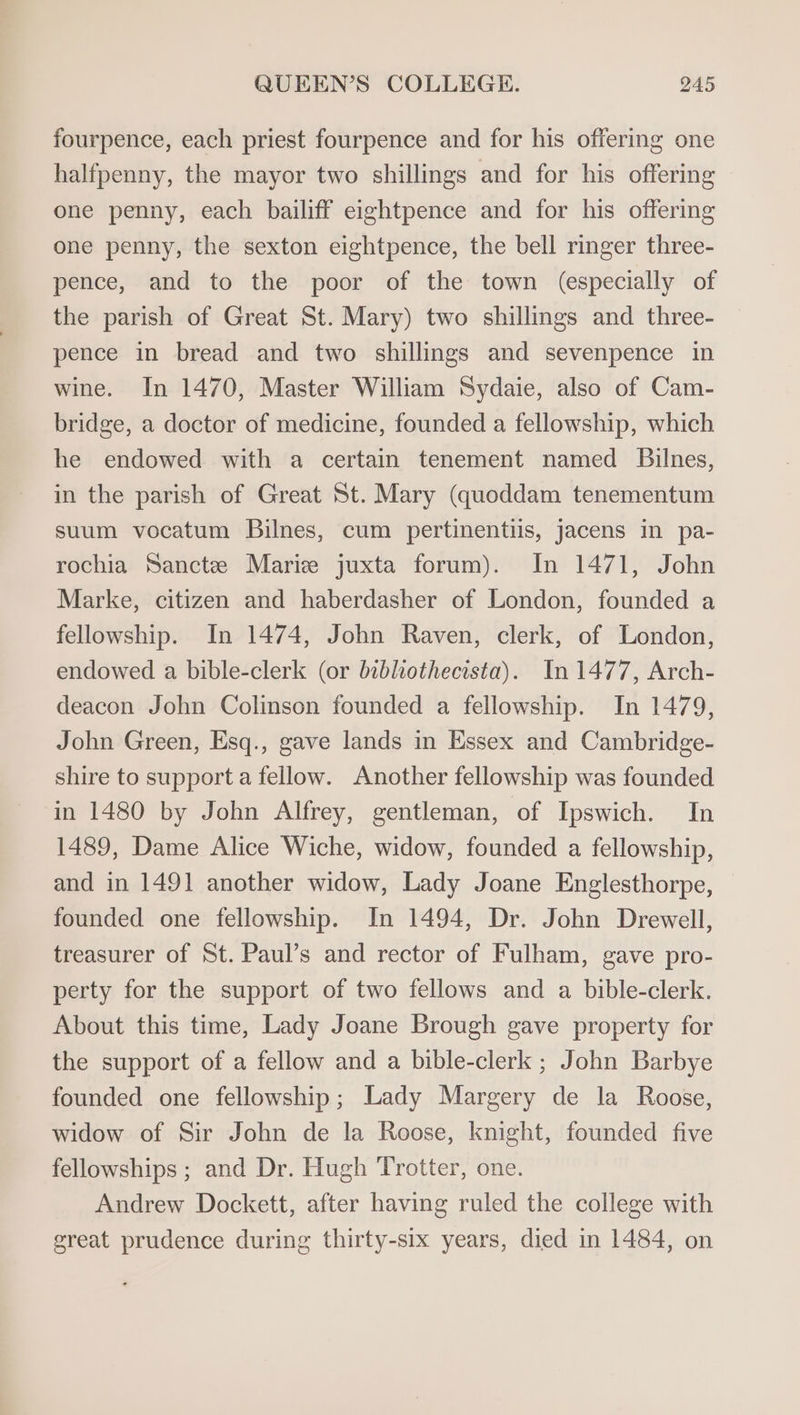 fourpence, each priest fourpence and for his offering one halfpenny, the mayor two shillings and for his offering one penny, each bailiff eightpence and for his offering one penny, the sexton eightpence, the bell ringer three- pence, and to the poor of the town (especially of the parish of Great St. Mary) two shillings and three- pence in bread and two shillings and sevenpence in wine. In 1470, Master William Sydaie, also of Cam- bridge, a doctor of medicine, founded a fellowship, which he endowed with a certain tenement named Bilnes, in the parish of Great St. Mary (quoddam tenementum suum vocatum Bilnes, cum pertinentiis, jacens in pa- rochia Sancte Marie juxta forum). In 1471, John Marke, citizen and haberdasher of London, founded a fellowship. In 1474, John Raven, clerk, of London, endowed a bible-clerk (or bibhiothecista). In 1477, Arch- deacon John Colinson founded a fellowship. In 1479, John Green, Esq., gave lands in Essex and Cambridge- shire to support a fellow. Another fellowship was founded in 1480 by John Alfrey, gentleman, of Ipswich. In 1489, Dame Alice Wiche, widow, founded a fellowship, and in 1491 another widow, Lady Joane Englesthorpe, founded one fellowship. In 1494, Dr. John Drewell, treasurer of St. Paul’s and rector of Fulham, gave pro- perty for the support of two fellows and a bible-clerk. About this time, Lady Joane Brough gave property for the support of a fellow and a bible-clerk ; John Barbye founded one fellowship; Lady Margery de la Roose, widow of Sir John de la Roose, knight, founded five fellowships ; and Dr. Hugh Trotter, one. Andrew Dockett, after having ruled the college with great prudence during thirty-six years, died in 1484, on