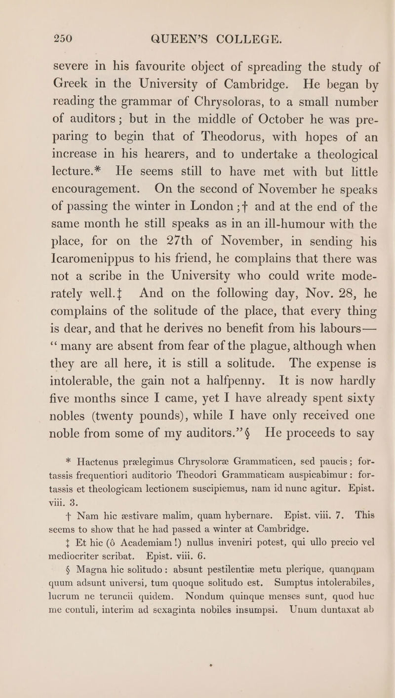 severe in his favourite object of spreading the study of Greek in the University of Cambridge. He began by reading the grammar of Chrysoloras, to a small number of auditors ; but in the middle of October he was pre- paring to begin that of Theodorus, with hopes of an increase in his hearers, and to undertake a theological lecture.* He seems still to have met with but little encouragement. On the second of November he speaks of passing the winter in London ;+ and at the end of the same month he still speaks as in an ill-humour with the place, for on the 27th of November, in sending his Icaromenippus to his friend, he complains that there was not a scribe in the University who could write mode- rately well.{ And on the following day, Nov. 28, he complains of the solitude of the place, that every thing is dear, and that he derives no benefit from his labours— ‘‘many are absent from fear of the plague, although when they are all here, it is still a solitude. The expense is intolerable, the gain not a halfpenny. It is now hardly five months since I came, yet I have already spent sixty nobles (twenty pounds), while I have only received one noble from some of my auditors.”§ He proceeds to say * Hactenus prelegimus Chrysolore Grammaticen, sed paucis; for- tassis frequentiori auditorio Theodori Grammaticam auspicabimur : for- tassis et theologicam lectionem suscipiemus, nam id nunc agitur. Epist. vil. 3. + Nam hic estivare malim, quam hybernare. Epist. viii. 7. This seems to show that he had passed a winter at Cambridge. t Et hic (6 Academiam!) nullus inveniri potest, qui ullo precio vel mediocriter scribat. Epist. vill. 6. § Magna hic solitudo: absunt pestilentiz metu plerique, quanquam quum adsunt universi, tum quoque solitudo est. Sumptus intolerabiles, lucrum ne teruncii quidem. Nondum quinque menses sunt, quod huc me contuli, interim ad sexaginta nobiles insumpsi. Unum duntaxat ab