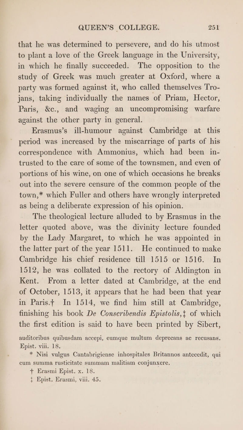 that he was determined to persevere, and do his utmost to plant a love of the Greek language in the University, in which he finally succeeded. The opposition to the study of Greek was much greater at Oxford, where a party was formed against it, who called themselves Tro- jans, taking individually the names of Priam, Hector, Paris, &amp;c., and waging an uncompromising warfare against the other party in general. | Erasmus’s ill-humour against Cambridge at this period was increased by the miscarriage of parts of his correspondence with Ammonius, which had been in- trusted to the care of some of the townsmen, and even of portions of his wine, on one of which occasions he breaks out into the severe censure of the common people of the town,* which Fuller and others have wrongly interpreted as being a deliberate expression of his opinion. The theological lecture alluded to by Erasmus in the letter quoted above, was the divinity lecture founded by the Lady Margaret, to which he was appointed in the latter part of the year 1511. He continued to make Cambridge his chief residence till 1515 or 1516. In 1512, he was collated to the rectory of Aldington in Kent. From a letter dated at Cambridge, at the end of October, 1513, it appears that he had been that year in Paris.tf In 1514, we find him still at Cambridge, finishing his book De Conscribendis Epistolis,t of which the first edition is said to have been printed by Sibert, auditoribus quibusdam accepi, eumque multum deprecans ac recusans. Epist. vii. 18. * Nisi vulgus Cantabrigiense inhospitales Britannos antecedit, qui cum summa rusticitate summam malitiam conjunxere, + Erasmi Epist. x. 18. { Epist. Erasmi, vi. 45.