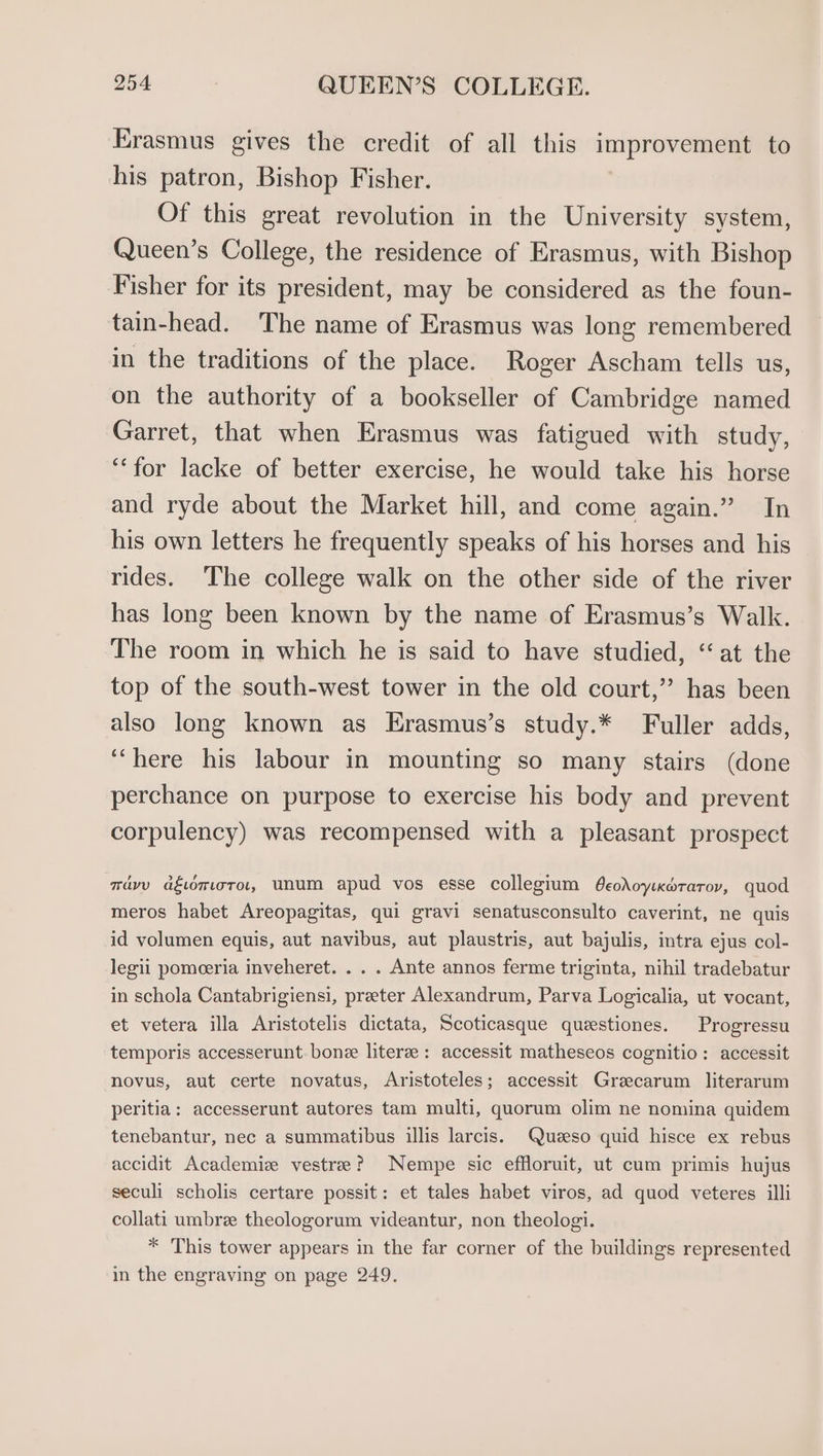 rasmus gives the credit of all this improvement to his patron, Bishop Fisher. Of this great revolution in the University system, Queen’s College, the residence of Erasmus, with Bishop Fisher for its president, may be considered as the foun- tain-head. The name of Erasmus was long remembered in the traditions of the place. Roger Ascham tells us, on the authority of a bookseller of Cambridge named Garret, that when Erasmus was fatigued with study, ‘for lacke of better exercise, he would take his horse and ryde about the Market hill, and come again.” In his own letters he frequently speaks of his horses and his rides. The college walk on the other side of the river has long been known by the name of Erasmus’s Walk. The room in which he is said to have studied, “‘ at the top of the south-west tower in the old court,” has been also long known as Erasmus’s study.* Fuller adds, ‘“here his labour in mounting so many stairs (done perchance on purpose to exercise his body and prevent corpulency) was recompensed with a pleasant prospect navy agwmoro, unum apud vos esse collegium Oeodoy:coraroy, quod meros habet Areopagitas, qui gravi senatusconsulto caverint, ne quis id volumen equis, aut navibus, aut plaustris, aut bajulis, intra ejus col- legii pomceria inveheret. . . . Ante annos ferme triginta, nihil tradebatur in schola Cantabrigiensi, preter Alexandrum, Parva Logicalia, ut vocant, et vetera illa Aristotelis dictata, Scoticasque queestiones. Progressu temporis accesserunt. bone literee: accessit matheseos cognitio: accessit novus, aut certe novatus, Aristoteles; accessit Grzecarum literarum peritia: accesserunt autores tam multi, quorum olim ne nomina quidem tenebantur, nec a summatibus illis larcis. Quzeso quid hisce ex rebus accidit Academiz vestree? Nempe sic effloruit, ut cum primis hujus seculi scholis certare possit: et tales habet viros, ad quod veteres illi collati umbrz theologorum videantur, non theologi. * This tower appears in the far corner of the buildings represented in the engraving on page 249.