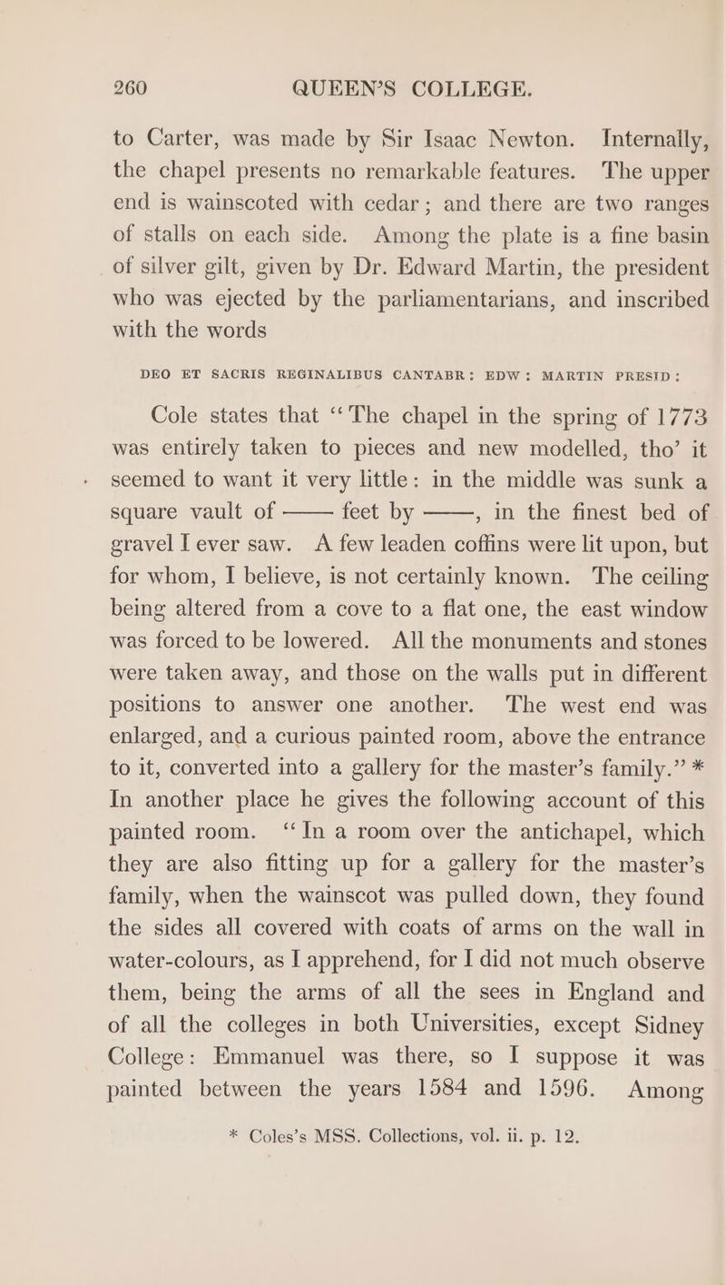 to Carter, was made by Sir Isaac Newton. Internally, the chapel presents no remarkable features. The upper end is wainscoted with cedar; and there are two ranges of stalls on each side. Among the plate is a fine basin of silver gilt, given by Dr. Edward Martin, the president who was ejected by the parliamentarians, and inscribed with the words DEO ET SACRIS REGINALIBUS CANTABR: EDW: MARTIN PRESID: Cole states that ‘“‘The chapel in the spring of 1773 was entirely taken to pieces and new modelled, tho’ it seemed to want it very little: in the middle was sunk a square vault of feet by , In the finest bed of gravel Lever saw. A few leaden coffins were lit upon, but for whom, I believe, is not certamly known. The ceiling being altered from a cove to a flat one, the east window was forced to be lowered. All the monuments and stones were taken away, and those on the walls put in different positions to answer one another. The west end was enlarged, and a curious painted room, above the entrance to it, converted into a gallery for the master’s family.” * In another place he gives the following account of this painted room. ‘In a room over the antichapel, which they are also fitting up for a gallery for the master’s family, when the wainscot was pulled down, they found the sides all covered with coats of arms on the wall in water-colours, as I apprehend, for I did not much observe them, being the arms of all the sees in England and of all the colleges in both Universities, except Sidney College: Emmanuel was there, so I suppose it was painted between the years 1584 and 1596. Among