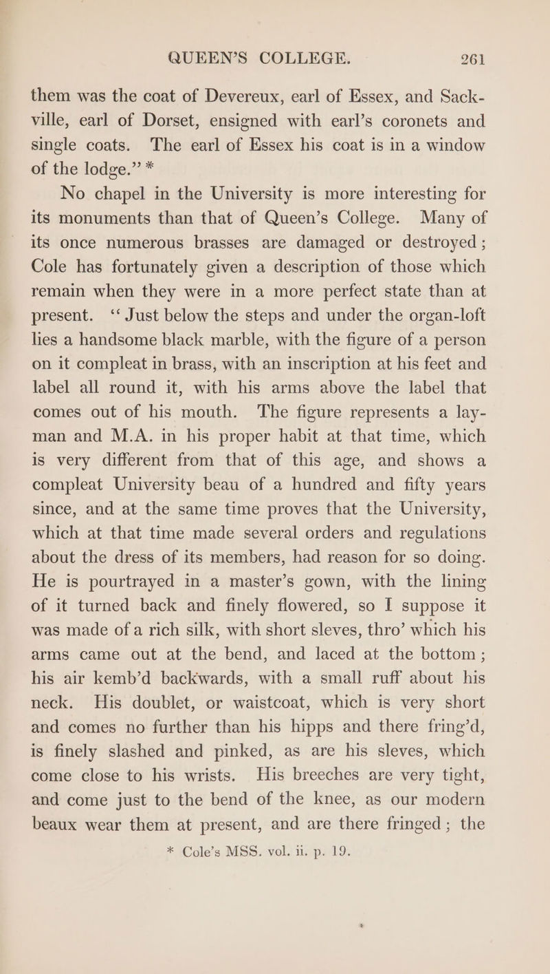 them was the coat of Devereux, earl of Essex, and Sack- ville, earl of Dorset, ensigned with earl’s coronets and single coats. The earl of Essex his coat is in a window of the lodge.” * No chapel in the University is more interesting for its monuments than that of Queen’s College. Many of its once numerous brasses are damaged or destroyed ; Cole has fortunately given a description of those which remain when they were in a more perfect state than at present. ‘‘ Just below the steps and under the organ-loft lies a handsome black marble, with the figure of a person on it compleat in brass, with an inscription at his feet and label all round it, with his arms above the label that comes out of his mouth. The figure represents a lay- man and M.A. in his proper habit at that time, which is very different from that of this age, and shows a compleat University beau of a hundred and fifty years since, and at the same time proves that the University, which at that time made several orders and regulations about the dress of its members, had reason for so doing. He is pourtrayed in a master’s gown, with the lining of it turned back and finely flowered, so I suppose it was made ofa rich silk, with short sleves, thro’ which his arms came out at the bend, and laced at the bottom ; his air kemb’d backwards, with a small ruff about his neck. His doublet, or waistcoat, which is very short and comes no further than his hipps and there fring’d, is finely slashed and pinked, as are his sleves, which come close to his wrists. His breeches are very tight, and come just to the bend of the knee, as our modern beaux wear them at present, and are there fringed; the * Cole’s MSS. vol. i. p. 19.