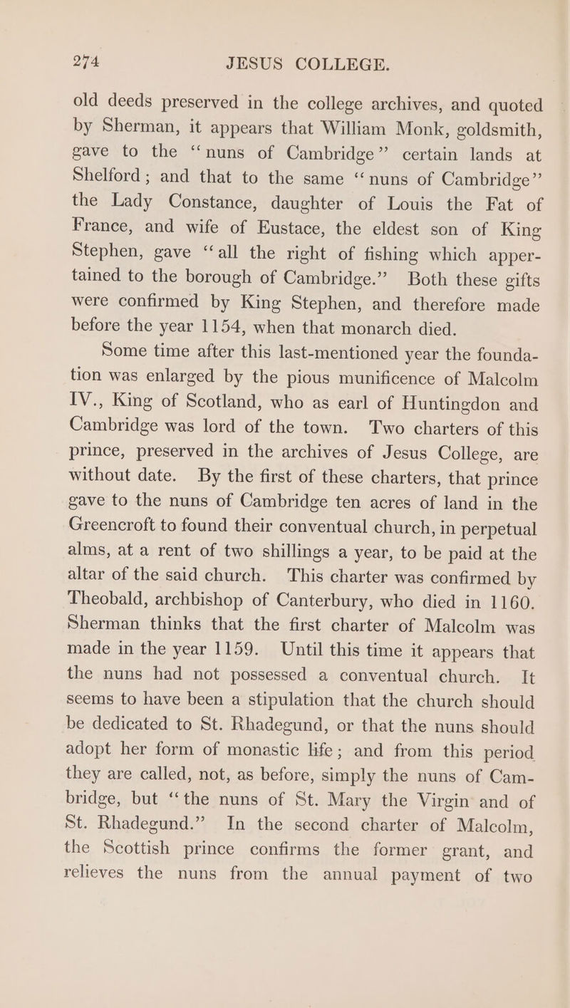 old deeds preserved in the college archives, and quoted by Sherman, it appears that William Monk, goldsmith, gave to the ‘‘nuns of Cambridge” certain lands at Shelford ; and that to the same “nuns of Cambridge”’ the Lady Constance, daughter of Louis the Fat of France, and wife of Eustace, the eldest son of King Stephen, gave ‘‘all the right of fishing which apper- tained to the borough of Cambridge.” Both these gifts were confirmed by King Stephen, and therefore made before the year 1154, when that monarch died. Some time after this last-mentioned year the founda- tion was enlarged by the pious munificence of Malcolm IV., King of Scotland, who as earl of Huntingdon and Cambridge was lord of the town. Two charters of this prince, preserved in the archives of Jesus College, are without date. By the first of these charters, that prince gave to the nuns of Cambridge ten acres of land in the Greencroft to found their conventual church, in perpetual alms, at a rent of two shillings a year, to be paid at the altar of the said church. This charter was confirmed by Theobald, archbishop of Canterbury, who died in 1160. Sherman thinks that the first charter of Malcolm was made in the year 1159. Until this time it appears that the nuns had not possessed a conventual church. It seems to have been a stipulation that the church should be dedicated to St. Rhadegund, or that the nuns should adopt her form of monastic life; and from this period they are called, not, as before, simply the nuns of Cam- bridge, but ‘‘the nuns of St. Mary the Virgin and of St. Rhadegund.” In the second charter of Malcolm, the Scottish prince confirms the former grant, and relieves the nuns from the annual payment of two