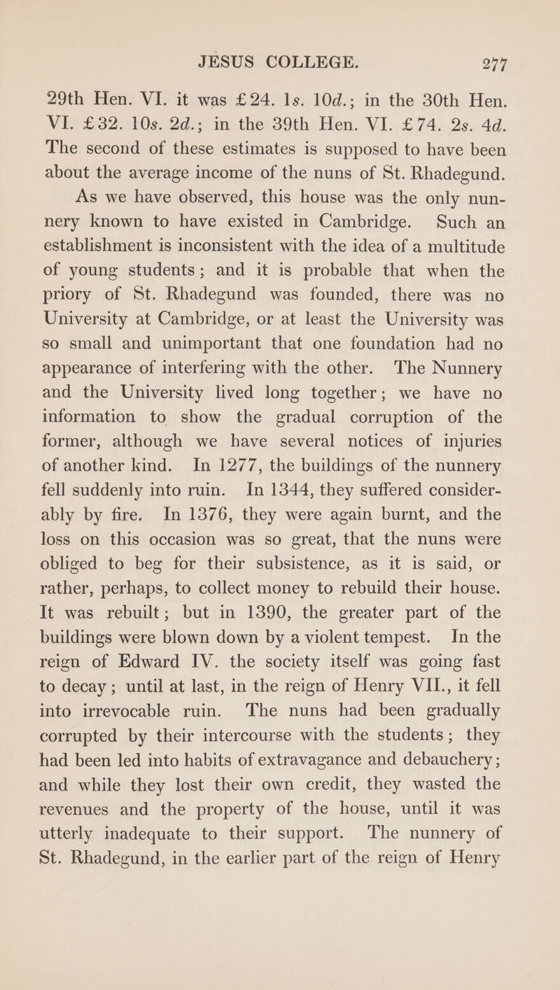 29th Hen. VI. it was £24. 1s. 10d.; in the 30th Hen. VI. £32. 10s. 2d.; in the 39th Hen. VI. £74. Qs. 4d. The second of these estimates is supposed to have been about the average income of the nuns of St. Rhadegund. As we have observed, this house was the only nun- nery known to have existed in Cambridge. Such an establishment is inconsistent with the idea of a multitude of young students; and it is probable that when the priory of St. Rhadegund was founded, there was no University at Cambridge, or at least the University was so small and unimportant that one foundation had no appearance of interfering with the other. The Nunnery and the University lived long together; we have no information to show the gradual corruption of the former, although we have several notices of injuries of another kind. In 1277, the buildings of the nunnery fell suddenly into ruin. In 1344, they suffered consider- ably by fire. In 1376, they were again burnt, and the loss on this occasion was so great, that the nuns were obliged to beg for their subsistence, as it is said, or rather, perhaps, to collect money to rebuild their house. It was rebuilt; but in 1390, the greater part of the buildings were blown down by a violent tempest. In the reign of Edward IV. the society itself was going fast to decay ; until at last, in the reign of Henry VII., it fell into irrevocable ruin. The nuns had been gradually corrupted by their intercourse with the students; they had been led into habits of extravagance and debauchery ; and while they lost their own credit, they wasted the revenues and the property of the house, until it was utterly inadequate to their support. The nunnery of St. Rhadegund, in the earlier part of the reign of Henry