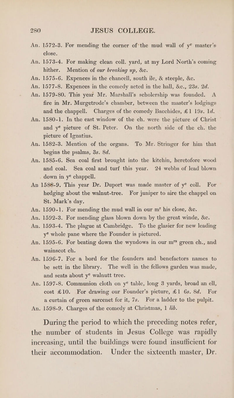 An 1572-3. For mending the corner of’the mud wall of y® master’s close. 1573-4. For making clean coll. yard, at my Lord North’s coming hither. Mention of our breaking up, &amp;c. 1575-6. Expences m the chancell, south ile, &amp; steeple, &amp;c. 1577-8. Expences in the comedy acted in the hall, &amp;c., 23s. 2d. 1579-80. This year Mr. Marshall’s scholership was founded. A fire in Mr. Murgetrode’s chamber, between the master’s lodgings and the chappell. Charges of the comedy Bacchides, £1 19s. 1d. 1580-1. In the east window of the ch. were the picture of Christ and y® pieture of St. Peter. On the north side of the ch. the picture of Ignatius. 1582-3. Mention of the organs. To Mr. Stringer for him that begins the psalms, 3s. 8d. 1585-6. Sea coal first brought into the kitchin, heretofore wood and coal. Sea coal and turf this year. 24 webbs of lead blown _ down in y® chappell. 1588-9. This year Dr. Duport was made master of y® coll. For hedging about the walnut-tree. For juniper to aire the chappel on St. Mark’s day. 1590-1. For mending the mud wall in our m’ his close, &amp;c. 1592-3. For mending glass blown down by the great winde, &amp;c. 1593-4. The plague at Cambridge. To the glasier for new leading y° whole pane where the Founder is pictured. 1595-6. For beating down the wyndows in our m’s green ch., and wainscot ch. 1596-7. For a bord for the founders and benefactors names to be sett in the library. The well in the fellows garden was made, and seats about y® walnutt tree. 1597-8. Communion cloth on y® table, long 3 yards, broad an ell, cost £10. For drawing our Founder’s picture, £1 6s. 8d. For a curtain of green sarcenet for it, 7s. For a ladder to the pulpit. During the period to which the preceding notes refer,