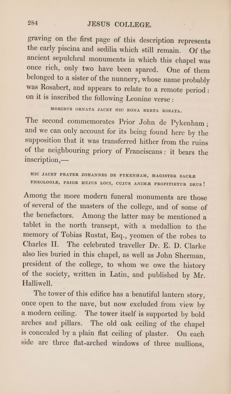 graving on the first page of this description represents the early piscina and sedilia which still remain. Of the ancient sepulchral monuments in which this chapel was once rich, only two have been spared. One of them belonged to a sister of the nunnery, whose name probably was Rosabert, and appears to relate to a remote period : on it is inscribed the following Leonine verse : MORIBUS ORNATA JACET HIC BONA BERTA ROSATA. The second commemorates Prior John de Pykenham ; and we can only account for its being found here by the supposition that it was transferred hither from the ruins of the neighbouring priory of Franciscans: it bears the inscription ,— HIC JACET FRATER JOHANNES DE PYKENHAM, MAGISTER SACRE THEOLOGIZ, PRIOR HUJUS LOCI, CUJUS ANIMZ PROPITIETUR DEUS! Among the more modern funeral monuments are those of several of the masters of the college, and of some of the benefactors. Among the latter may be mentioned a tablet in the north transept, with a medallion to the memory of Tobias Rustat, Esq., yeomen of the robes to Charles II. The celebrated traveller Dr. E. D. Clarke also lies buried in this chapel, as well as John Sherman, president of the college, to whom we owe the history of the society, written in Latin, and published by Mr. Halliwell. The tower of this edifice has a beautiful lantern story, once open to the nave, but now excluded from view by a modern ceiling. The tower itself is supported by bold arches and pillars. The old oak ceiling of the chapel is concealed by a plain flat ceiling of plaster. On each side are three flat-arched windows of three mullions,