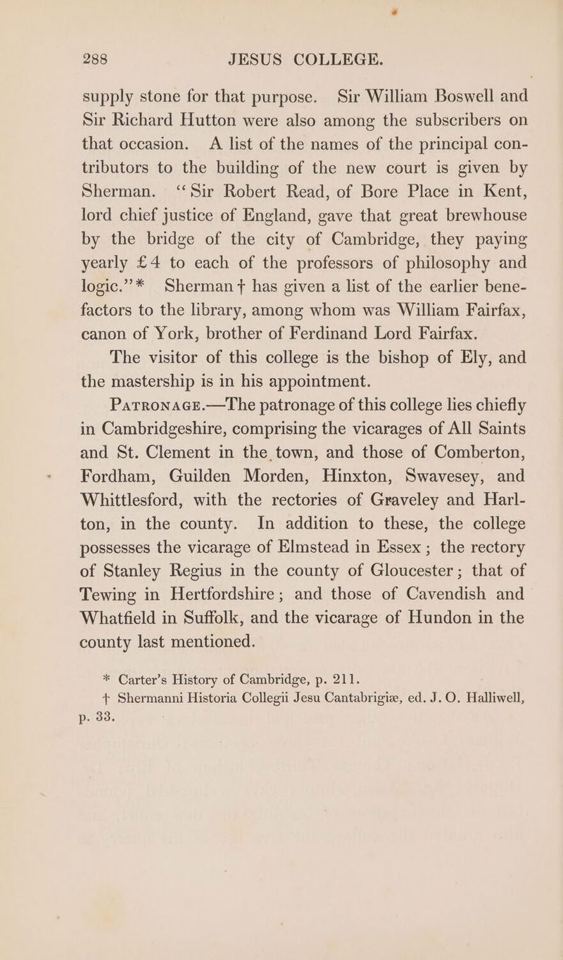 supply stone for that purpose. Sir William Boswell and Sir Richard Hutton were also among the subscribers on that occasion. A list of the names of the principal con- tributors to the building of the new court is given by Sherman. ‘‘Sir Robert Read, of Bore Place in Kent, lord chief justice of England, gave that great brewhouse by the bridge of the city of Cambridge, they paying yearly £4 to each of the professors of philosophy and logic.”* Sherman ft has given a list of the earlier bene- factors to the library, among whom was William Fairfax, canon of York, brother of Ferdinand Lord Fairfax. The visitor of this college is the bishop of Ely, and the mastership is in his appointment. ParronaGcEe.—tThe patronage of this college lies chiefly in Cambridgeshire, comprising the vicarages of All Saints and St. Clement in the, town, and those of Comberton, Fordham, Guilden Morden, Hinxton, Swavesey, and Whittlesford, with the rectories of Graveley and Harl- ton, in the county. In addition to these, the college possesses the vicarage of Elmstead in Essex ; the rectory of Stanley Regius in the county of Gloucester; that of Tewing in Hertfordshire ; and those of Cavendish and Whatfield in Suffolk, and the vicarage of Hundon in the county last mentioned. * Carter’s History of Cambridge, p. 211. + Shermanni Historia Collegii Jesu Cantabrigiz, ed. J.O. Halliwell, p. 33.