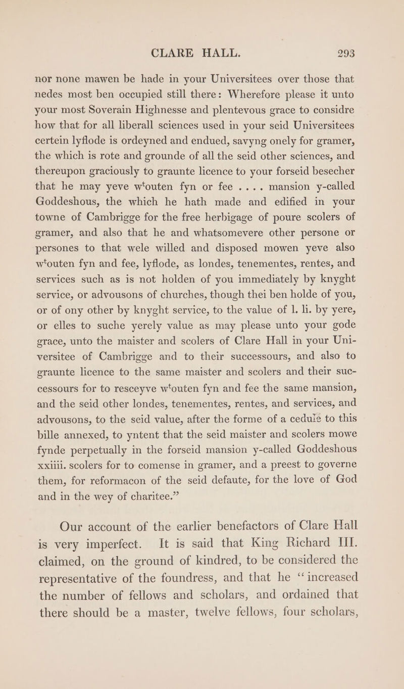 nor none mawen be hade in your Universitees over those that nedes most ben occupied still there: Wherefore please it unto your most Soverain Highnesse and plentevous grace to considre how that for all liberall sciences used in your seid Universitees certein lyflode is ordeyned and endued, savyng onely for gramer, the which is rote and grounde of all the seid other sciences, and thereupon graciously to graunte licence to your forseid besecher that he may yeve w'outen fyn or fee .... mansion y-called Goddeshous, the which he hath made and edified in your towne of Cambrigge for the free herbigage of poure scolers of gramer, and also that he and whatsomevere other persone or persones to that wele willed and disposed mowen yeve also wtouten fyn and fee, lyflode, as londes, tenementes, rentes, and services such as is not holden of you immediately by knyght service, or advousons of churches, though thei ben holde of you, or of ony other by knyght service, to the value of 1. li. by yere, or elles to suche yerely value as may please unto your gode grace, unto the maister and scolers of Clare Hall in your Uni- versitee of Cambrigge and to their successours, and also to graunte licence to the same maister and scolers and their suc- cessours for to resceyve wtouten fyn and fee the same mansion, and the seid other londes, tenementes, rentes, and services, and advousons, to the seid value, after the forme of a cedule to this bille annexed, to yntent that the seid maister and scolers mowe fynde perpetually in the forseid mansion y-called Goddeshous Xxiiii. scolers for to comense in gramer, and a preest to governe them, for reformacon of the seid defaute, for the love of God and in the wey of charitee.” Our account of the earlier benefactors of Clare Hall is very imperfect. It is said that King Richard Hl. claimed, on the ground of kindred, to be considered the representative of the foundress, and that he ‘increased the number of fellows and scholars, and ordained that there should be a master, twelve fellows, four scholars,