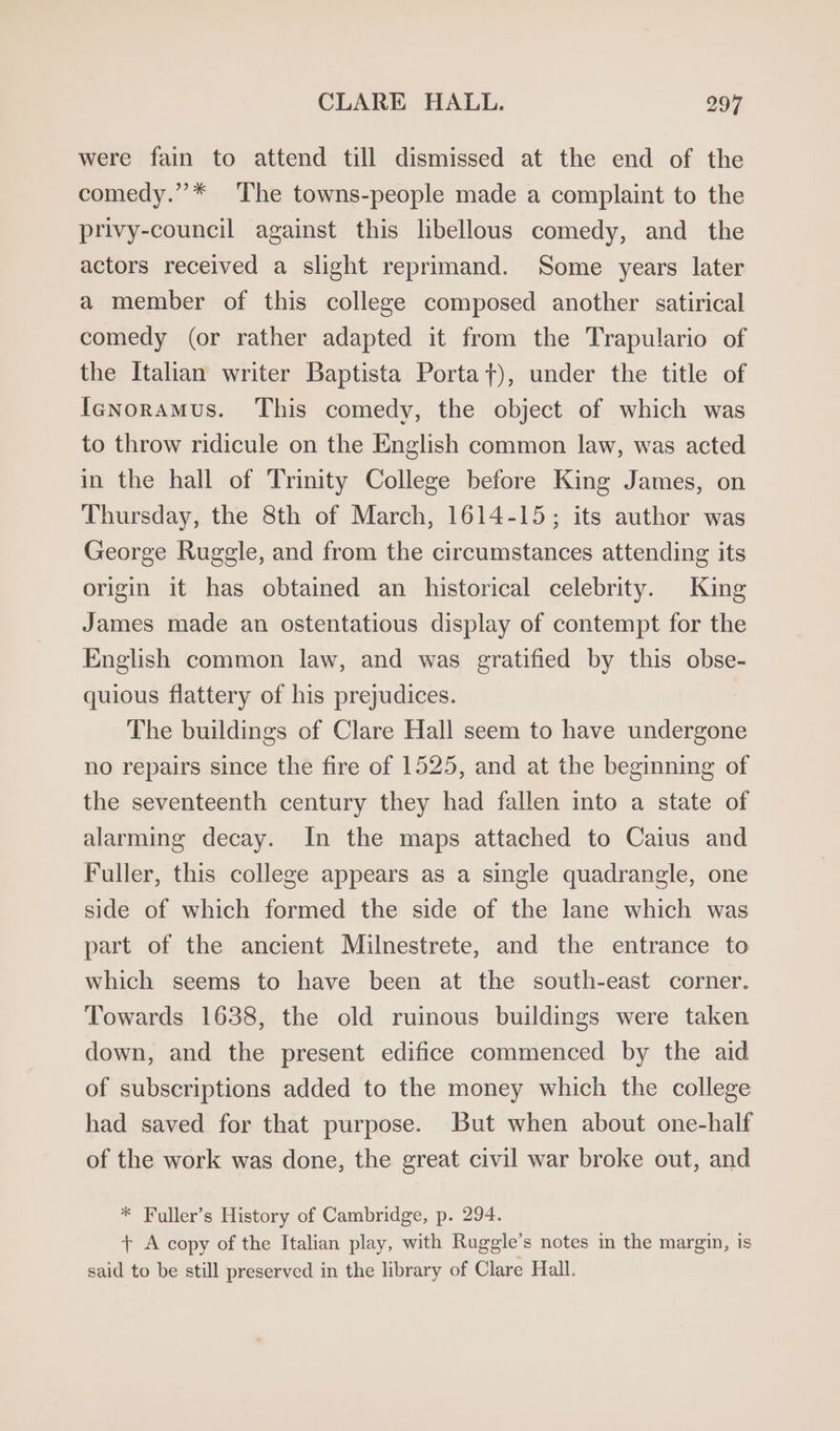 were fain to attend till dismissed at the end of the comedy.”* The towns-people made a complaint to the privy-council against this libellous comedy, and the actors received a slight reprimand. Some years later a member of this college composed another satirical comedy (or rather adapted it from the Trapulario of the Italian writer Baptista Portat), under the title of Ienoramus. This comedy, the object of which was to throw ridicule on the English common law, was acted in the hall of Trinity College before King James, on Thursday, the 8th of March, 1614-15; its author was George Ruggle, and from the circumstances attending its origin it has obtained an historical celebrity. King James made an ostentatious display of contempt for the English common law, and was gratified by this obse- quious flattery of his prejudices. The buildings of Clare Hall seem to have undergone no repairs since the fire of 1525, and at the beginning of the seventeenth century they had fallen into a state of alarming decay. In the maps attached to Caius and Fuller, this college appears as a single quadrangle, one side of which formed the side of the lane which was part of the ancient Milnestrete, and the entrance to which seems to have been at the south-east corner. Towards 1638, the old ruinous buildings were taken down, and the present edifice commenced by the aid of subscriptions added to the money which the college had saved for that purpose. But when about one-half of the work was done, the great civil war broke out, and * Fuller’s History of Cambridge, p. 294. + A copy of the Italian play, with Ruggle’s notes in the margin, is said to be still preserved in the library of Clare Hall.