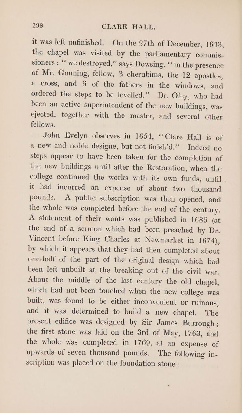 it was left unfinished. On the 27th of December, 1643, the chapel was visited by the parliamentary commis- sioners : ‘‘ we destroyed,” says Dowsing, “in the presence of Mr. Gunning, fellow, 3 cherubims, the 12 apostles, a cross, and 6 of the fathers in the windows, and ordered the steps to be levelled.” Dr. Oley, who had been an active superintendent of the new buildings, was ejected, together with the master, and several other fellows. John Evelyn observes in 1654, “Clare Hall is of a new and noble designe, but not finish’d.” Indeed no steps appear to have been taken for the completion of the new buildings until after the Restoration, when the college continued the works with its own funds, until. it had incurred an expense of about two thousand pounds. A public subscription was then opened, and the whole was completed before the end of the century. A statement of their wants was published in 1685 (at the end of a sermon which had been preached by Dr. Vincent before King Charles at Newmarket in 1674), by which it appears that they had then completed about one-half of the part of the original design which had been left unbuilt at the breaking out of the civil war. About the middle of the last century the old chapel, which had not been touched when the new college was built, was found to be either inconvenient or ruinous, and it was determined to build a new chapel. The present edifice was designed by Sir James Burrough ; the first stone was laid on the 3rd of May, 1763, and the whole was completed in 1769, at an expense of upwards of seven thousand pounds. The following in- scription was placed on the foundation stone :