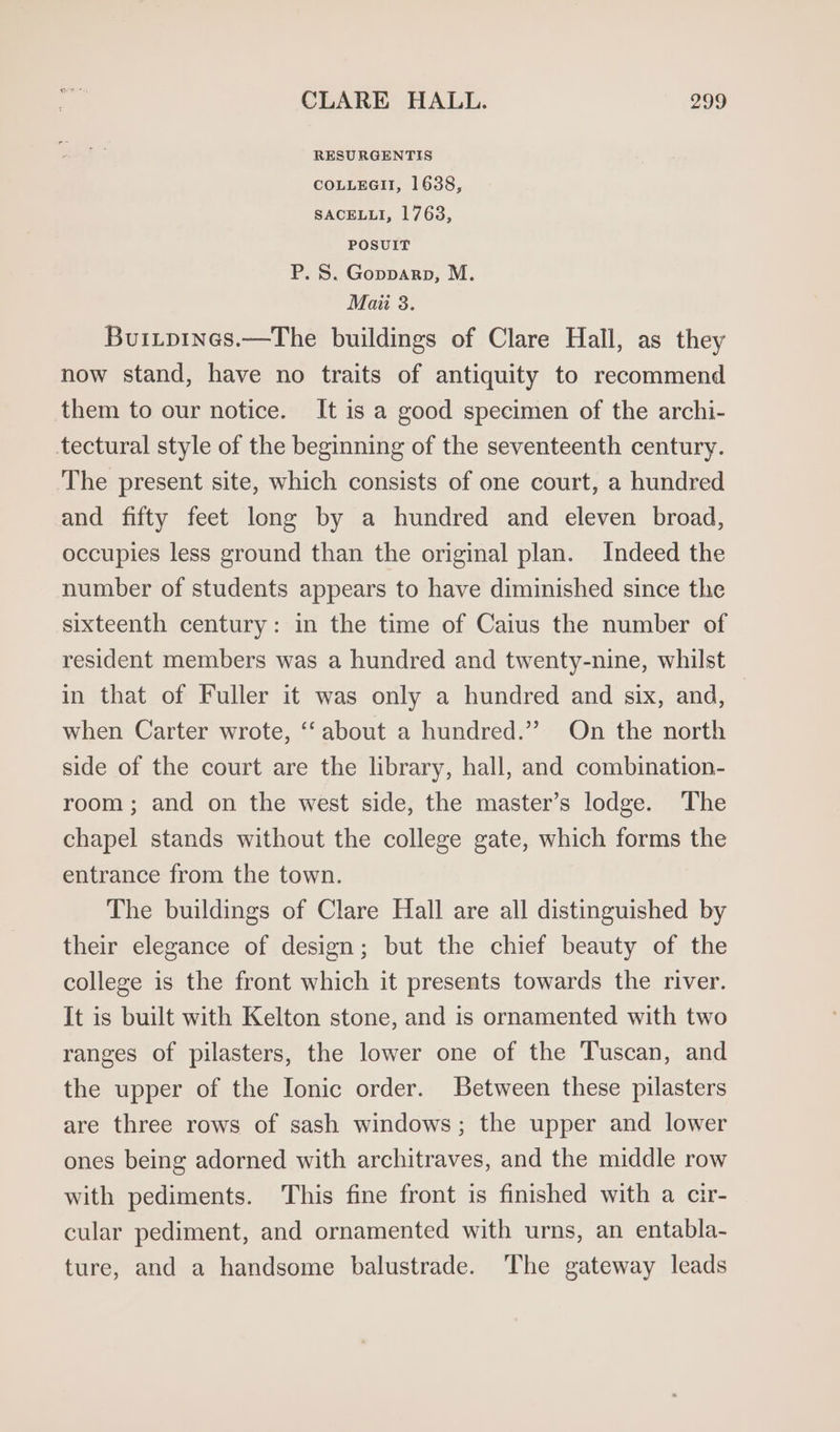 RESURGENTIS COLLEGII, 1638, SACELLI, 1763, POSUIT P. S. Gopparp, M. Mai 3. Buitpines.—The buildings of Clare Hall, as they now stand, have no traits of antiquity to recommend them to our notice. It is a good specimen of the archi- tectural style of the beginning of the seventeenth century. The present site, which consists of one court, a hundred and fifty feet long by a hundred and eleven broad, occupies less ground than the original plan. Indeed the number of students appears to have diminished since the sixteenth century: in the time of Caius the number of resident members was a hundred and twenty-nine, whilst in that of Fuller it was only a hundred and six, and, when Carter wrote, “‘ about a hundred.” On the north side of the court are the library, hall, and combination- room; and on the west side, the master’s lodge. The chapel stands without the college gate, which forms the entrance from the town. The buildings of Clare Hall are all distinguished by their elegance of design; but the chief beauty of the college is the front which it presents towards the river. It is built with Kelton stone, and is ornamented with two ranges of pilasters, the lower one of the Tuscan, and the upper of the Ionic order. Between these pilasters are three rows of sash windows; the upper and lower ones being adorned with architraves, and the middle row with pediments. This fine front is finished with a cir- cular pediment, and ornamented with urns, an entabla- ture, and a handsome balustrade. The gateway leads