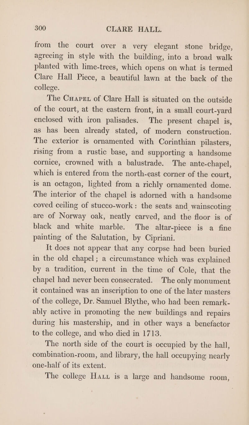 from the court over a very elegant stone bridge, agreeing in style with the building, into a broad walk planted with lime-trees, which opens on what is termed Clare Hall Piece, a beautiful lawn at the back of the college. The Cuapex of Clare Hall is situated on the outside of the court, at the eastern front, in a small court-yard enclosed with iron palisades. The present chapel is, as has been already stated, of modern construction. The exterior is ornamented with Corinthian pilasters, rising from a rustic base, and supporting a handsome cornice, crowned with a balustrade. The ante-chapel, which is entered from the north-east corner of the court, is an octagon, lighted from a richly ornamented dome. The interior of the chapel is adorned with a handsome coved ceiling of stucco-work: the seats and wainscoting are of Norway oak, neatly carved, and the floor is of black and white marble. The altar-piece is a fine painting of the Salutation, by Cipriani. It does not appear that any corpse had been buried in the old chapel; a circumstance which was explained by a tradition, current in the time of Cole, that the chapel had never been consecrated. The only monument it contained was an inscription to one of the later masters of the college, Dr. Samuel Blythe, who had been remark- ably active in promoting the new buildings and repairs during his mastership, and in other ways a benefactor to the college, and who died in 1713. The north side of the court is occupied by the hall, combination-room, and library, the hall occupying nearly one-half of its extent. The college Haxu is a large and handsome room,