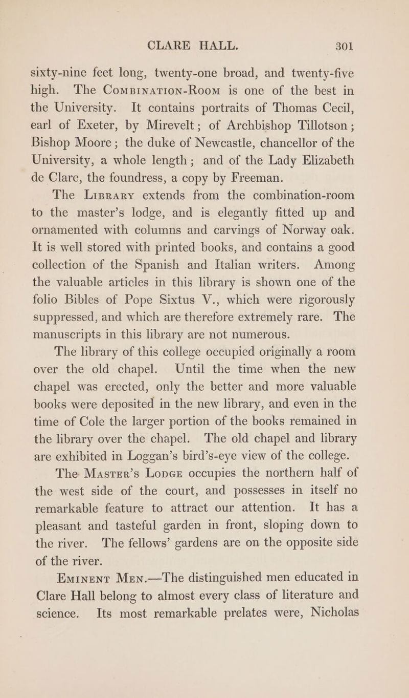 sixty-nine feet long, twenty-one broad, and twenty-five high. The ComsBination-Room is one of the best in the University. It contains portraits of Thomas Cecil, earl of Exeter, by Mirevelt; of Archbishop Tillotson ; Bishop Moore ; the duke of Newcastle, chancellor of the University, a whole length; and of the Lady Elizabeth de Clare, the foundress, a copy by Freeman. The Lisprary extends from the combination-room to the master’s lodge, and is elegantly fitted up and ornamented with columns and carvings of Norway oak. It is well stored with printed books, and contains a good collection of the Spanish and Italian writers. Among the valuable articles in this library is shown one of the folio Bibles of Pope Sixtus V., which were rigorously suppressed, and which are therefore extremely rare. The manuscripts in this library are not numerous. The library of this college occupied originally a room over the old chapel. Until the time when the new chapel was erected, only the better and more valuable books were deposited in the new library, and even in the time of Cole the larger portion of the books remained in the library over the chapel. ‘The old chapel and library are exhibited in Loggan’s bird’s-eye view of the college. The Master’s Lopes occupies the northern half of the west side of the court, and possesses in itself no remarkable feature to attract our attention. It has a pleasant and tasteful garden in front, sloping down to the river. The fellows’ gardens are on the opposite side of the river. Eminent Men.—The distinguished men educated in Clare Hall belong to almost every class of literature and science. Its most remarkable prelates were, Nicholas