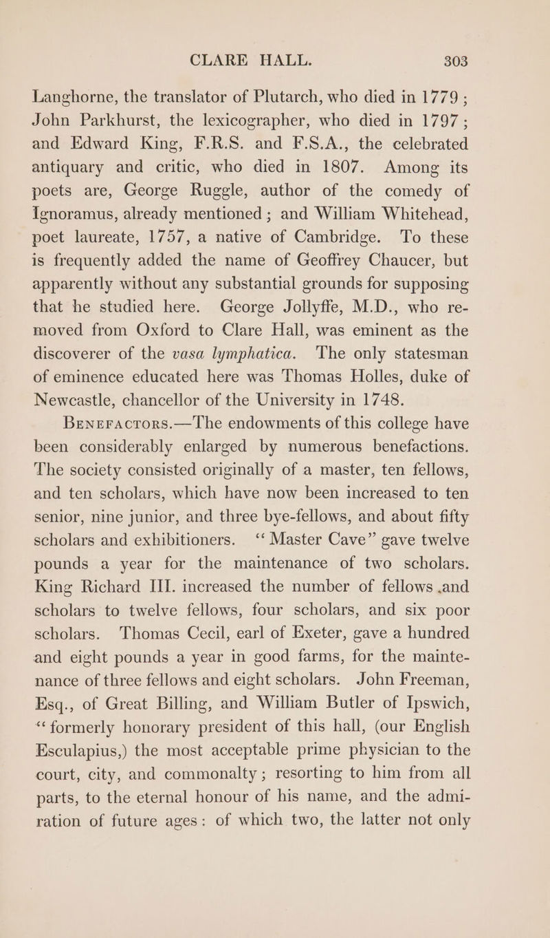 Langhorne, the translator of Plutarch, who died in 1779 ; John Parkhurst, the lexicographer, who died in 1797; and Edward King, F.R.S. and F.S.A., the celebrated antiquary and critic, who died in 1807. Among its poets are, George Ruggle, author of the comedy of ienoramus, already mentioned ; and William Whitehead, poet laureate, 1757, a native of Cambridge. To these is frequently added the name of Geoffrey Chaucer, but apparently without any substantial grounds for supposing that he studied here. George Jollyffe, M.D., who re- moved from Oxford to Clare Hall, was eminent as the discoverer of the vasa lymphatica. ‘The only statesman of eminence educated here was Thomas Holles, duke of Newcastle, chancellor of the University in 1748. Beneractors.—The endowments of this college have been considerably enlarged by numerous benefactions. The society consisted originally of a master, ten fellows, and ten scholars, which have now been increased to ten senior, nine junior, and three bye-fellows, and about fifty scholars and exhibitioners. ‘‘ Master Cave” gave twelve pounds a year for the maintenance of two scholars. King Richard III. increased the number of fellows .and scholars to twelve fellows, four scholars, and six poor scholars. Thomas Cecil, earl of Exeter, gave a hundred and eight pounds a year in good farms, for the mainte- nance of three fellows and eight scholars. John Freeman, Esq., of Great Billing, and William Butler of Ipswich, “formerly honorary president of this hall, (our English Esculapius,) the most acceptable prime physician to the court, city, and commonalty ; resorting to him from all parts, to the eternal honour of his name, and the admi- ration of future ages: of which two, the latter not only