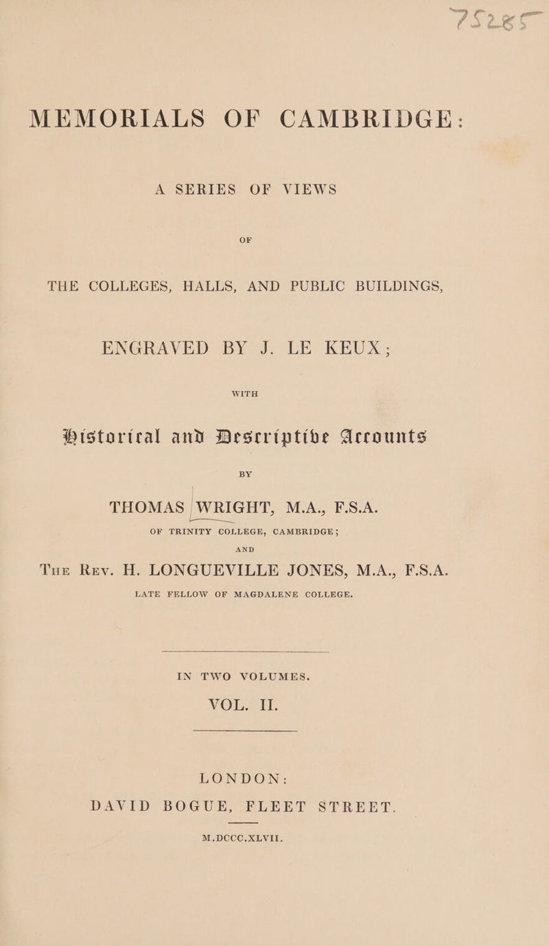 MEMORIALS OF CAMBRIDGE: A SERIES OF VIEWS OF THE COLLEGES, HALLS, AND PUBLIC BUILDINGS, ENGRAVED BY J. LE KEUX; WITH Historteal and Desrriptibe Accounts BY THOMAS WRIGHT, M.A., F.S.A. re OF TRINITY COLLEGE, CAMBRIDGE; AND Tue Rev. H. LONGUEVILLE JONES, M.A., F.S.A. LATE FELLOW OF MAGDALENE COLLEGE. IN TWO VOLUMES. VOL. II. LONDON: DAVID BOGUE, FLEET STREET. M.DCCC.XLVII.