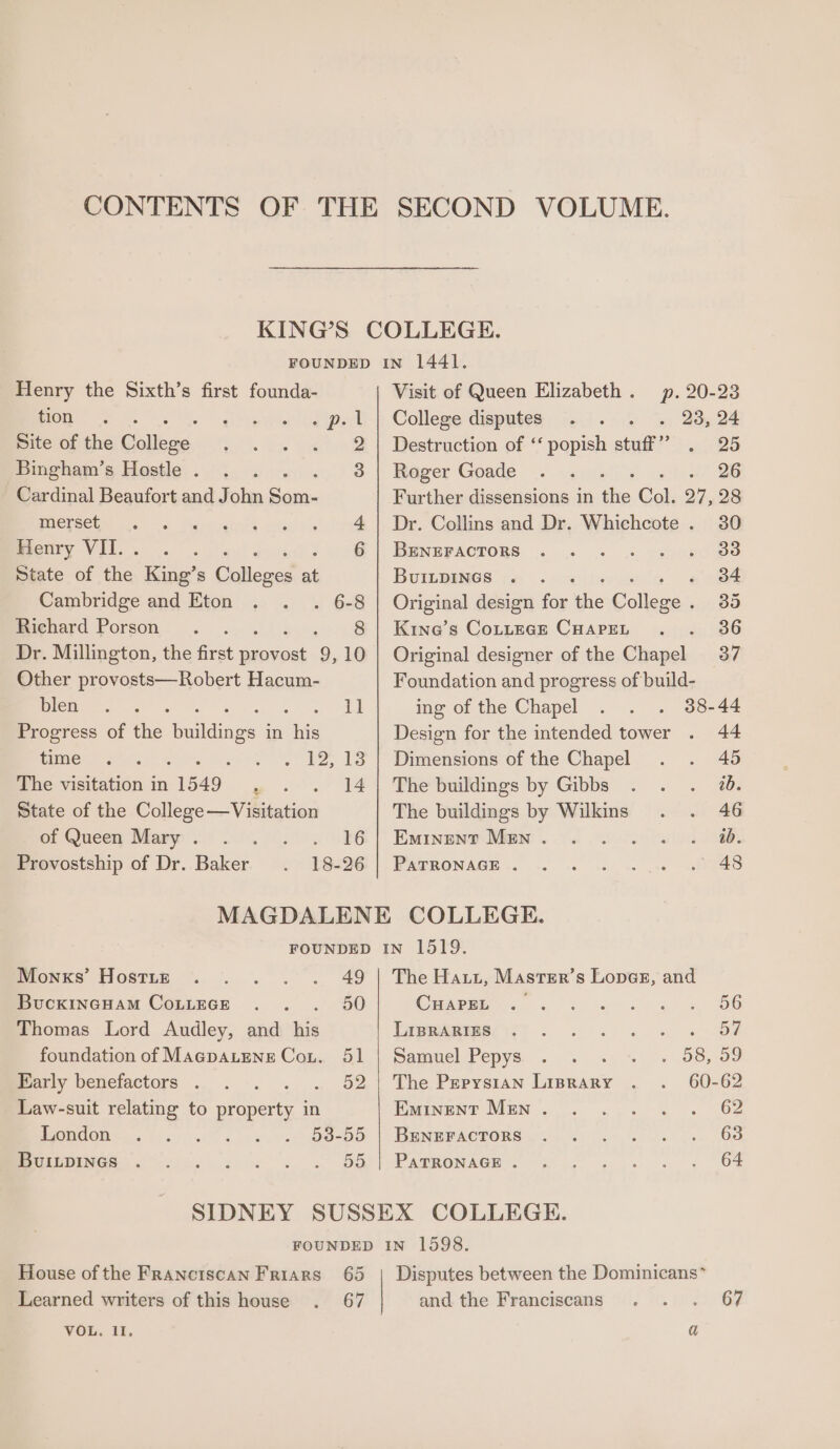 Henry the Sixth’s first founda- wou si Piawrd) Ga ie Site of the Gialleae, Bingham’s Hostle . Cardinal Beaufort and John iy CSCO ode co. Trenvsinnr’ cita:|o is (98 Benry VII... . 6 State of fhe: King’s Udlcaes ms Cambridge and Eton . 6-8 Richard Porson . . 8 Dr. Millington, the first uke: 9, 10 Other provosts—Robert Hacum- lem &lt;&lt; es tt Progress of the rata in ive RE ee time ; sac, LS The visitation in 1549 oe a a State of the College—Visitation on Queda Mary 8 228 0 6 Provostship of Dr. Baker 18-26 Visit of Queen Elizabeth. p. 20-23 College disputes. . 23, 24 Destruction of ‘‘ popish stuff” . 25 Roger Goade . . &amp; xsl 26 Further dissensions in the Col. 27, 28 Dr. Collins and Dr. Whichcote . 30 BENEPACTORS ..&lt;. . ., yahoos BuibpIncs . . scl. lal were Original design for ie College. 35 Kine’s CotteEGE CHapeL . . 36 Original designer of the Chapel 37 Foundation and progress of build- ing of the Chapel 38-44 Design for the intended tower . 44 Dimensions of the Chapel . . 45 The buildings by Gibbs . . . 7. The buildings by Wilkins . . 46 Eminent Men. . 2. 2. so). 8. WOSTRONAGE .. +. «hc as ss tee Moncs Hosttz . . . . . 49 BuckincHam CoLuEGeE .. . 50 Thomas Lord Audley, and his foundation of MAGpALENE Cou. 51 mony benciactors . . -. .. . 52 Law-suit relating to property in London Fa-00 MULMINGR co 9 ccs si « . 5G SIDNEY The Haut, Master’s Loner, and Caseig... : »« « &lt;« =» 66 Dapetemesyt sk Oe Samuel Pepys. ....° .» *.\o. 58,00 The Pepys1an Liprary 60-62 Eminent Men... .. . 62 BENEFACTORS 2) 4. «2»... 68 PAGBONAGH I. Ge. .... « 3 64 House of the Franciscan Friars 65 VOL. i1, Disputes between the Dominicans” and the Franciscans . . . 67