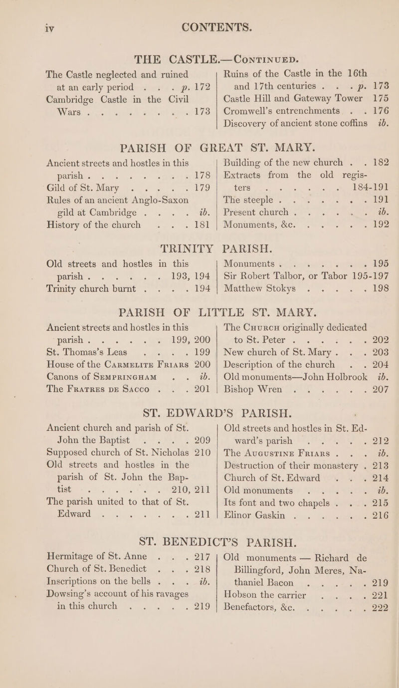 THE CASTLE.—ContTINvuED. The Castle neglected and ruined Ruins of the Castle in the 16th at.an early period... 1) « gs 172 and 17th centuries . « sips 176 Cambridge Castle in the Civil Castle Hill and Gateway Tower 175 Wars. ... «va! 1.) er a78 | Cromwell's entrenchorents; wea aire Discovery of ancient stone coffins 70. PARISH OF GREAT ST. MARY. Ancient streets and hostles in this Building of the new church . . 182 panisly. . » « eo &gt; » 178) Extracts from the old regis: Gild of St. Mary Sieh ee ae ters’, s, «4. )-, a, Lean Rules of an ancient Anglo-Saxon ihe steeple. . VS 4 rs «ee eldat Cambridge . . . . 20. || Present church’. °. aes Mistory of thechurch .,. . 181 | Monuments, ccc -- &lt;9 &gt; yo TRINITY PARISH. Old streets and hostles in this Monuments. . . se @ 406 pavisny. 5 gs 193, 194.1 Sir Robert Falpor, ‘or Tabor 195-197 Trmity church burnt . °°”... 194°] “Matthew Stokys’ ~ . . . = igs PARISH OF LITTLE ST. MARY. Ancient streets and hostles in this The Cuurcu originally dedicated parish. . . . &lt;m@7ES9; 200 to StuPeter . 2... . 202 ot, Thomas's leas ..,.... . 199 | New church of St. Sides. « .« 208 House of the CaRMELITE Friars 200 | Description of the church . . 204 Canons of SemprincHam . . 2b. | Oldmonuments—John Holbrook ib. The Fratres pp SAcco . . . 201 | Bishop Wren’... . « 2 207 ST. EDWARD’S PARISH. Ancient church and parish of St. Old streets and hostles in St. Ed- John the Baptist’. - 2 =. 209 ward's parish’ ©.) ss oa Supposed church of St. Nicholas 210 | The Avacustine Friars . . . 70. Old streets and hostles in the Destruction of their monastery . 213 parish of St. John the Bap- Church of St.Edward . . . 214 tists «sk oa 9 210, Qi 1 Old monuinenty? ” (0) 201 eee The parish autted to that of St. Its font and two chapels . . . 215 Peward &lt;2. . . +. 211 | EimomGasiam 2... Coop seene ST. BENEDICT’S PARISH. Hermitage of St. Anne . . . 217 | Old monuments — Richard de Church of St. Benedict . . . 218 Billingford, John Meres, Na- Inscriptions on the bells . . . id. thaniel Bacon .... . ,.&lt;« 2 21e Dowsing’s account of his ravages Hobson the carrier. s.0 eee mts church ...... .. « ZI9 | Benefactors, &amp;e. «4... &lt;« . aeeeee
