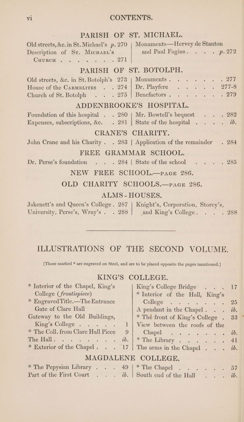 PARISH OF ST. MICHAEL. Old streets, &amp;c.in St. Michael’s p.270 | Monuments—Hervey de Stanton Description of Sr. MicHaen’s end Paul Fags: os. w2 §. Beene COR CH na | stark werkt a Ge PARISH OF ST. BOTOLPH. Old streets, &amp;c. in St. Botolph’s 273 | Monuments. . . . . . . 277 House of the Canmmtirus . . 274 | Dr. Playfere . . . . . 277-8 Charchrof et, botolph 2° 2275 | Benetactorsy 6... are ADDENBROOKE’S HOSPITAL. Foundation of this hospital . . 280 | Mr. Bowtell’s bequest . . . 282 Expenses, subscriptions, &amp;c. . 281 | State of the hospital . . . . w. CRANE’S CHARITY. John Crane and his Charity . . 283 | Application of the remainder . 284 FREE GRAMMAR SCHOOL. Dr. Perse’s foundation . . . 284 | Stateofthe school . . . . 285 NEW FREE SCHOOL.—paAGcE 286. OLD CHARITY SCHOOLS.—paceE 286. ALMS - HOUSES. Jakenett’s and Queen’s College. 287 | Knight’s, Corporation, Storey’s, University, Perse’s, Wray’s . . 288 and King’s College. . . 7 288 ILLUSTRATIONS OF THE SECOND VOLUME. [Those marked * are engraved on Steel, and are to be placed opposite the pages mentioned. ] KING’S COLLEGE. * Interior of the Chapel, King’s King’s College Bridge . . 17 College (frontispiece) * Interior of the Hall, King’ s * Engraved Title.—The Entrance Colleges). ; es Gate of Clare Hall A pendant in the Chae. Fee Gateway to the Old Buildings, * The front of King’s College . 33 Kime s College... .).. 1 | View between the roofs of the * The Coll. from Clare Hall Piece 9 Chapel) {9.010.441 aves See ee Mica eh cumtos gee bie Library —? ee re * Exterior of the Papel. - . 17 | The arms in the Chere ee MAGDALENE COLLEGE. * The Pepysian Library . . . i. * The Chapel . . Meme tee) / Part of the First Court’ . °°. ~. South end of the Hall ae