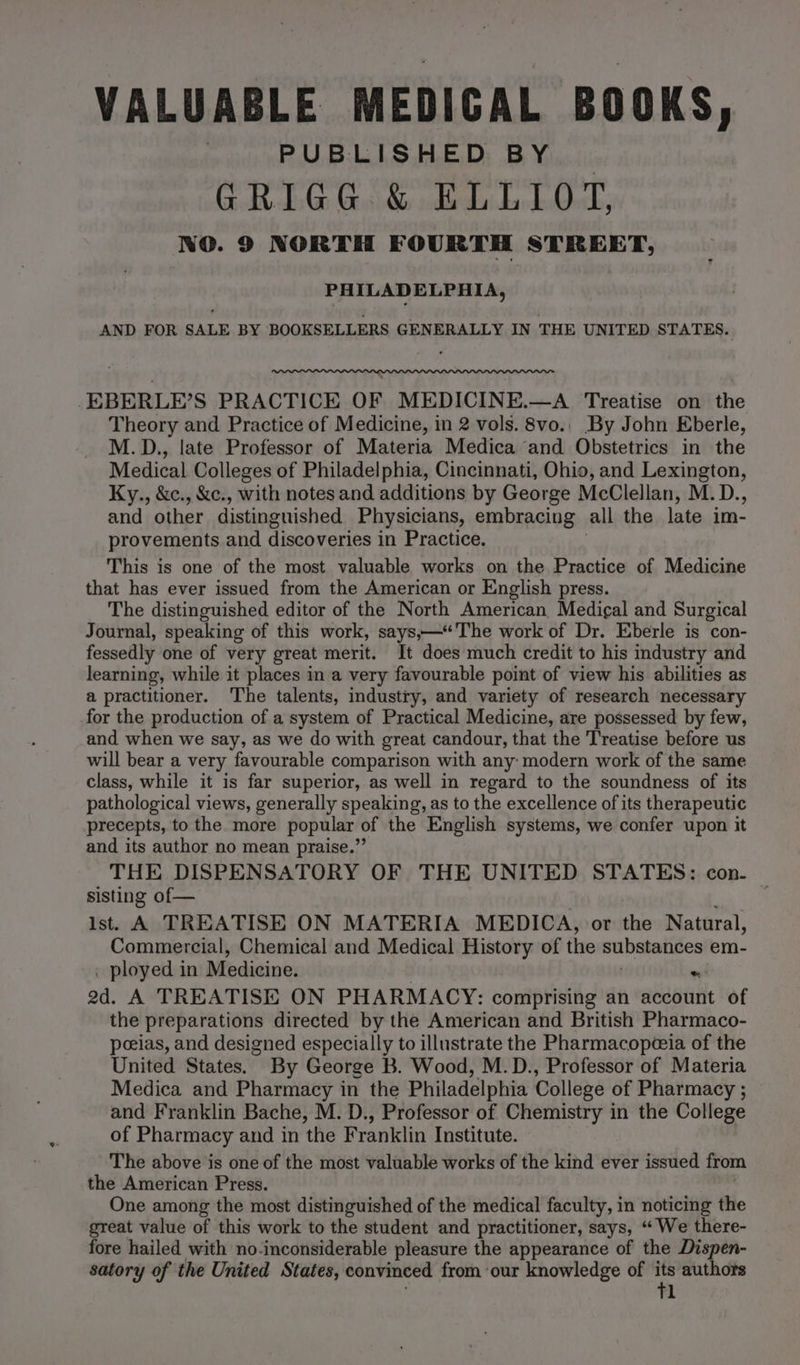 VALUABLE MEDICAL BOOKS, PUBLISHED BY _ GRIGG &amp; ELLIOT, NO. 9 NORTH FOURTH STREET, PHILADELPHIA, AND FOR SALE BY BOOKSELLERS GENERALLY IN THE UNITED. STATES. PLE LILI LIL GL LLL LILI PLP LIL PIPL INI -EBERLE’S PRACTICE OF MEDICINE.—A Treatise on the Theory and Practice of Medicine, in 2 vols. 8vo.. By John Eberle, M.D., late Professor of Materia Medica and Obstetrics in the Medical Colleges of Philadelphia, Cincinnati, Ohio, and Lexington, Ky., &amp;c., &amp;c., with notes and additions by George McClellan, M. D., and other distinguished Physicians, embracing all the late im- provements and discoveries i in Practice. This is one of the most valuable works on the Practice of Medicine that has ever issued from the American or English press. The distinguished editor of the North American, Medical and Surgical Journal, speaking of this work, says,—“The work of Dr. Eberle is con- fessedly one of very great merit. It does much credit to his industry and learning, while it places in a very favourable point of view his abilities as a practitioner. The talents, industry, and variety of research necessary for the production of a system of Practical Medicine, are possessed by few, and when we say, as we do with great candour, that the Treatise before us will bear a very favourable comparison with any: modern work of the same class, while it is far superior, as well in regard to the soundness of its pathological views, generally speaking, as to the excellence of its therapeutic precepts, to the more popular of the English systems, we confer upon it and its author no mean praise.” THE DISPENSATORY OF THE UNITED STATES: con. sisting of— | ist. A TREATISE ON MATERIA MEDICA, or the Natural, Commercial, Chemical and Medical History of the subsiatives em- . ployed in Medicine. »! od. A TREATISE ON PHARMACY: comprising an account of the preparations directed by the American and British Pharmaco- peeias, and designed especially to illustrate the Pharmacopeeia of the United States. By George B. Wood, M.D., Professor of Materia Medica and Pharmacy in the Philadelphia College of Pharmacy ; and Franklin Bache, M. D., Professor of Chemistry in the College of Pharmacy and in the Franklin Institute. The above is one of the most valuable works of the kind ever issued from the American Press. One among the most distinguished of the medical faculty, in noticing the great value of this work to the student and practitioner, says, “ We there- fore hailed with no-inconsiderable pleasure the appearance of the Dispen- satory of the United States, convinced from our knowledge of in authors l