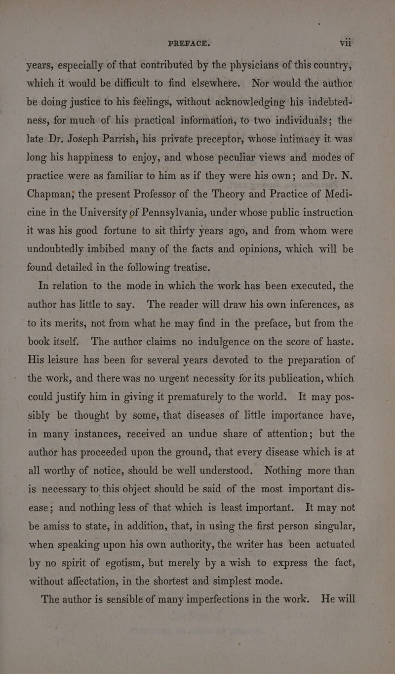 years, especially of that contributed by the physicians of this country, which it would be difficult to find elsewhere. Nor would the author. be doing justice to his feelings, without acknowledging his indebted- ness, for much of his practical information, to two individuals; the late Dr. Joseph Parrish, his private preceptor, whose intimacy it was long his happiness to enjoy, and whose peculiar views and modes of practice were as familiar to him as if they were his own; and Dr. N. Chapman; the present Professor of the Theory and Practice of Medi- cine in the University of Pennsylvania, under whose public instruction it was his good fortune to sit thirty years ago, and from whom were undoubtedly imbibed many of the facts and opinions, which will be found detailed in the following treatise. In relation to the mode in which the work has been executed, the author has little to say. The reader will draw his own inferences, as to its merits, not from what he may find in the preface, but from the book itself. The author claims no indulgence on the score of haste. His leisure has been for several years devoted to the preparation of the work, and there was no urgent necessity for its publication, which could justify him in giving it prematurely to the world. It may pos- sibly be thought by some, that diseases of little importance have, in many instances, received an undue share of attention; but the author has proceeded upon the ground, that every disease which is at all worthy of notice, should be well understood. Nothing more than is necessary to this object should be said of the most important dis- ease; and nothing less of that which is least important. It may not be amiss to state, in addition, that, in using the first person singular, when speaking upon his own authority, the writer has been actuated by no spirit of egotism, but merely by a wish to express the fact, without affectation, in the shortest and simplest mode. The author is sensible of many imperfections in the work. He will