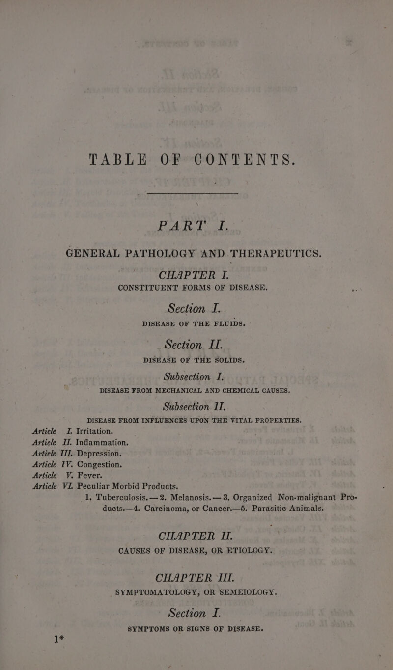 TABLE: OF *@ONTENTS. BA Bh ke GENERAL PATHOLOGY AND THERAPEUTICS. CHAPTER I. CONSTITUENT FORMS OF DISEASE. Section I. DISEASE OF THE FLUIDS. » Section IT. DISEASE OF THE SOLIDS. Subsection I. DISEASE FROM MECHANICAL AND CHEMICAL CAUSES. Subsection ITI. DISEASE FROM INFLUENCES UPON THE VITAL PROPERTIES. Article J. Irritation. Article II. Inflammation. Article III. Depression. Article TV. Congestion. Article V. Fever. Article VI. Peculiar Morbid Products. 1, Tuberculosis. —2. Melanosis.— 3. Organized Non-malignant Pro- ducts.—4. Carcinoma, or Cancer.—5. Parasitic Animals. CHAPTER II. CAUSES OF DISEASE, OR ETIOLOGY. CHAPTER III. SYMPTOMATOLOGY, OR SEMEIOLOGY. Section I. SYMPTOMS OR SIGNS OF DISEASE. 1*