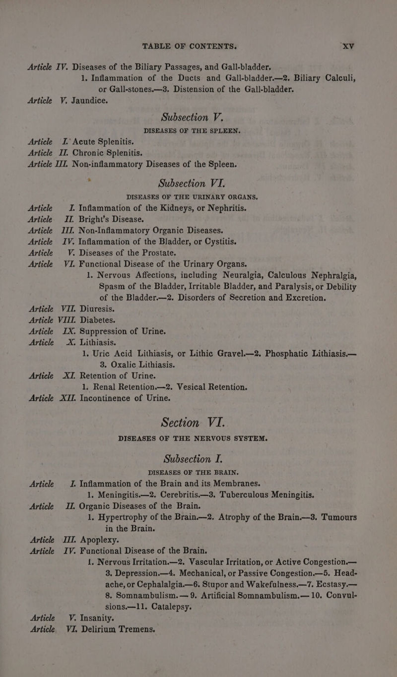 Article Article Article 1, Inflammation of the Ducts and Gall-bladder.—2. Biliary Calculi, or Gall-stones.—3. Distension of the Gall-bladder. V, Jaundice. Subsection V, DISEASES OF THE SPLEEN. I. Acute Splenitis. II. Chronic Splenitis. Article Article Article Article Article Article Article Article Article Article Article Article Article Article Article Article Article Article ; Subsection VI. DISEASES OF THE URINARY ORGANS. I. Inflammation of the Kidneys, or Nephritis. II. Bright’s Disease. III. Non-Inflammatory Organic Diseases. IV. Inflammation of the Bladder, or Cystitis. V. Diseases of the Prostate. VI. Functional Disease of the Urinary Organs. 1. Nervous Affections, including Neuralgia, Calculous Nephralgia, Spasm of the Bladder, Irritable Bladder, and Paralysis, or Debility of the Bladder.—2. Disorders of Secretion and Excretion. VII. Diuresis. VIII. Diabetes. IX. Suppression of Urine. X. Lithiasis. 1. Uric Acid Lithiasis, or Lithic Gravel.—2. Phosphatic Lithiasis— 3. Oxalic Lithiasis. ATI, Retention of Urine. 1. Renal Retention.—2. Vesical Retention. XII. Incontinence of Urine. Section VI. DISEASES OF THE NERVOUS SYSTEM. Subsection I. DISEASES OF THE BRAIN. I. Inflammation of the Brain and its Membranes. 1, Meningitis.—2. Cerebritis——3. Tuberculous Meningitis. I. Organic Diseases of the Brain. 1. Hypertrophy of the Brain.—2. Atrophy of the Brain.-3. Tumours in the Brain. III. Apoplexy. IV. Functional Disease of the Brain. {, Nervous Irritation.—2. Vascular Irritation, or Active Congestion.— 3. Depression.—4. Mechanical, or Passive Congestion.—5. Head- ache, or Cephalalgia.—6. Stupor and Wakefulness.—7. Ecstasy.— 8. Somnambulism.— 9. Artificial Somnambulism.— 10. Convul- sions.—11. Catalepsy. V. Insanity. VI. Delirium Tremens.