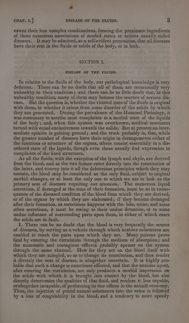 * CHAP. I.] DISEASE OF THE FLUIDS. 7 3 extent their Jess complex combinations, forming the proximate ingredients of those numerous associations of morbid states or actions usually called diseases. It may be admitted, as a self-evident proposition, that all diseases have their seat in the fluids or solids of the body, or in both. SECTION I. DISEASE OF THE FLUIDS. Tn relation to the fluids of the body, our pathological knowledge is very deficient. ‘There can be no doubt that all of them are occasionally very unhealthy in their condition; and there can be as little doubt that, in this unhealthy condition, many of them may become the sources of serious dis- ease. But the question is, whether the vitiated state of the fluids is original with them, or whether it arises| from some disorder of the solids by w ‘hich they are generated. During the prevalence of the Humoral Pathology, it was customary to ascribe most complaints to a morbid state of the liquids of the body; and, when this system was overthrown, medical sentiment turned with equal exclusiveness towards the solids. But at present an inter- mediate opinion is gaining ground; and the truth probably is, that, while the greater number of diseases have their origin in derangements either of the functions or structure of the organs, others consist essentially in a dis- ordered state of the liquids, though even these usually find expression in complaints of the fixed structures. As all the fluids, with the exception of the lymph and chyle, are derived from the blood, and as the two former enter directly into the constitution of the latter, and convey into it all the deleterious principles which they may contain, the blood may be considered as the only fluid, subject to original morbid changes, or at least the only one to which we are to look as the primary seat of diseases requiring our attention. ‘The numerous liquid secretions, if deranged at the time of their formation, must be so in conse- quence of the diseased condition of the blood from which they are derived, or of the organs by which they are elaborated; if they become deranged after their formation, as sometimes happens with the bile, urine, and some other secretions, it must be owing to their undue detention, or to some undue influence of surrounding parts upon them, in either of which cases the solids are in fault. 1. There can be no doubt that the blood is very frequently the source of diseases, by serving as a vehicle through which noxious substances are enabled to reach the parts upon which they act. Many poisons prove fatal by entering the circulation through the medium of absorption; and the miasmatic and contagious effluvia probably operate on the system through the same channel. How far they act on the blood itself with which they are mingled, so as to change its constitution, and thus render it directly the seat of disease, is altogether uncertain. It is highly pro- bable that such a change is sometimes effected, and that the noxious agent, after entering the circulation, not only produces a morbid impression on the solids with which it is brought into contact by the blood, but also directly deteriorates the qualities of that fluid, and renders it less capable, or altogether incapable, of performing its due offices in the animal economy. Thus, the injection of putrid animal substances into the veins is followed by a loss of coagulability in the blood, and a tendency to more speedy