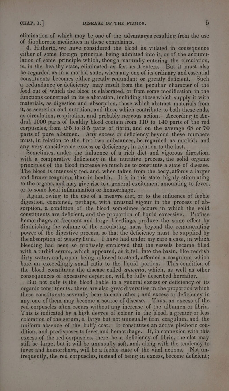 elimination of which may be one of the advantages resulting from the use of diaphoretic medicines in these complaints. 4. Hitherto, we have considered the blood as vitiated in consequence either of some foreign principle being admitted into it, or of the accumu- lation of some principle which, though naturally entering the circulation, is, in the healthy state, eliminated as fast as it enters. But it must also be regarded as in a morbid state, when any one of its ordinary and essential constituents becomes either greatly redundant or greatly deficient. Such a redundance or deficiency may result from the peculiar character of the food out of which the blood is elaborated, or from some modification in the functions concerned in its elaboration, including those which supply it with materials, as digestion and absorption, those which abstract materials from it, as secretion and nutrition, and those which contribute to both these ends, as circulation, respiration, and probably nervous action. According to An- dral, 1000 parts of healthy blood contain from 110 to 140 parts of the red corpuscles, from 2°5 to 3-5 parts of fibrin, and on the average 68 or 70 parts.of pure albumen. Any excess or deficiency beyond these numbers must, in relation to the first two substances, be regarded as morbid; and any very considerable excess or deficiency, in relation to the last. Sometimes, under the influence of a rich diet and vigorous digestion, with a comparative deficiency in the nutritive process, the solid organic principles of the blood increase so much as to constitute a state of disease. The blood is intensely red, and, when taken from the body, affords a larger and firmer coagulum than in health. It is in this state highly stimulating to the organs, and may give rise to a general excitement amounting to fever, or to some local inflammation or hemorrhage. Again, owing to the use of a meagre diet, or to the influence of feeble digestion, combined, perhaps, with unusual vigour in the process of ab- sorption, a condition of the blood sometimes occurs in which the solid constituents are deficient, and the proportion of liquid excessive. Profuse hemorrhage, or frequent and large bleedings, produce the same effect by diminishing the volume of the circulating mass beyond the remunerating power of the digestive process, so that the deficiency must. be supplied by the absorption of watery fluid. I have had under my care a case, in which bleeding had been so. profusely employed that the vessels became filled with a turbid serum, which appeared, as it, fell Into the basin, like reddish dirty water, and, upon being allowed to stand, afforded a coagulum which bore an exceedingly smal] ratio to the liquid portion. This condition of the blood constitutes the disease called anzmia, which, as well as other consequences of excessive depletion, will be fully described hereafter. But not only is the blood liable to a general excess or deficiency of its organic constityents; there are also great diversities in the proportion which these constituents severally bear to each other; and excess or deficiency in any one of them may become a source of disease. Thus, an excess of the red corpuscles often occurs without any increase of the albumen or fibrin. This is indicated by a high degree of colour in the blood, a greater or less coloration of the serum, a large but not unusually firm coagulum, and the uniform absence of the buffy coat. It constitutes an active plethoric con- dition, and predisposes to fever and hemorrhage. If, in connexion with this excess of the red corpuscles, there be a deficiency of fibrin, the clot may still be large, but it will be unusually soft, and, along with the tendency to fever and hemorrhage, will be a feeble state of the vital actions. Not un- frequently, the red corpuscles, instead of being in excess, become deficient ;