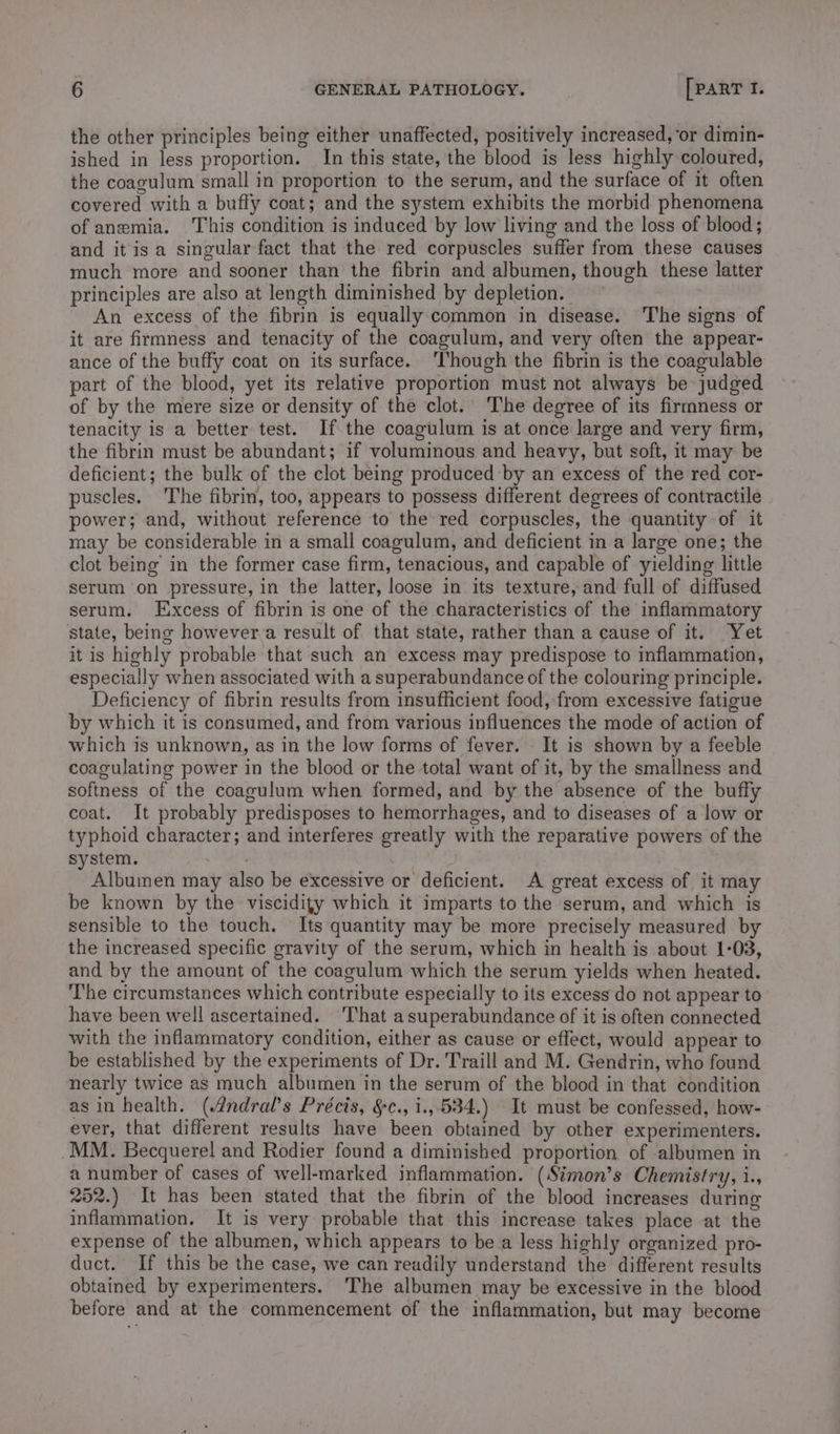 the other principles being either unaffected, positively increased, or dimin- ished in less proportion. In this state, the blood is less highly coloured, the coagulum small in proportion to the serum, and the surface of it often covered with a buffy coat; and the system exhibits the morbid phenomena of anemia. This condition is induced by low living and the loss of blood; and itis a singular fact that the red corpuscles suffer from these causes much more and sooner than the fibrin and albumen, though these latter principles are also at length diminished by depletion. An excess of the fibrin is equally common in disease. The signs of it are firmness and tenacity of the coagulum, and very often the appear- ance of the buffy coat on its surface. ‘Though the fibrin is the coagulable part of the blood, yet its relative proportion must not always be judged of by the mere size or density of the clot. The degree of its firmness or tenacity is a better test. If the coagulum is at once large and very firm, the fibrin must be abundant; if voluminous and heavy, but soft, it may be deficient; the bulk of the clot being produced by an excess of the red cor- puscles. The fibrin, too, appears to possess different degrees of contractile power; and, without reference to the red corpuscles, the quantity of it may be considerable in a small coagulum, and deficient in a large one; the clot being in the former case firm, tenacious, and capable of yielding little serum on pressure, in the latter, loose in its texture, and full of diffused serum. Excess of fibrin is one of the characteristics of the inflammatory state, being however a result of that state, rather than a cause of it. Yet it is highly probable that such an excess may predispose to inflammation, especially when associated with a superabundance of the colouring principle. Deficiency of fibrin results from insufficient food, from excessive fatigue by which it is consumed, and from various influences the mode of action of which is unknown, as in the low forms of fever. It is shown by a feeble coagulating power in the blood or the total want of it, by the smallness and softness of the coagulum when formed, and by the absence of the buffy coat. It probably predisposes to hemorrhages, and to diseases of a low or typhoid character; and interferes greatly with the reparative powers of the system. Albumen may also be excessive or deficient. A great excess of it may be known by the viscidity which it imparts to the serum, and which is sensible to the touch. Its quantity may be more precisely measured by the increased specific gravity of the serum, which in health is about 1-03, and by the amount of the coagulum which the serum yields when heated. The circumstances which contribute especially to its excess do not appear to have been well ascertained. That asuperabundance of it is often connected with the inflammatory condition, either as cause or effect, would appear to be established by the experiments of Dr. Traill and M. Gendrin, who found nearly twice as much albumen in the serum of the blood in that éondition as in health. (4ndral’s Précis, §c., i.,.534.) It must be confessed, how- ever, that different results have been obtained by other experimenters. MM. Becquerel and Rodier found a diminished proportion of albumen in a number of cases of well-marked inflammation. (Stmon’s Chemistry, i., 252.) It has been stated that the fibrin of the blood increases during inflammation. It is very probable that this increase takes place at the expense of the albumen, which appears to be a less highly organized. pro- duct. If this be the case, we can readily understand the different results obtained by experimenters. ‘The albumen may be excessive in the blood before and at the commencement of the inflammation, but may become