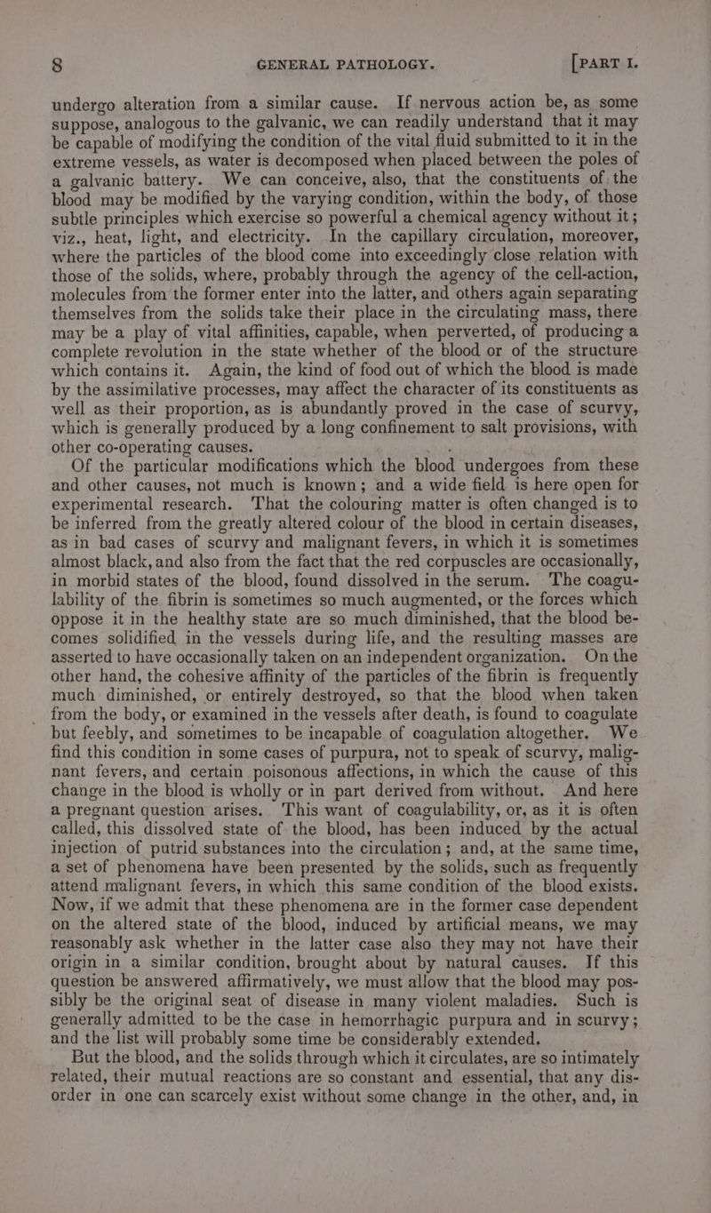 undergo alteration from a similar cause. If nervous action be, as some suppose, analogous to the galvanic, we can readily understand that it may be capable of modifying the condition of the vital fluid submitted to it in the extreme vessels, as water is decomposed when placed between the poles of a galvanic battery. We can conceive, also, that the constituents of, the blood may be modified by the varying condition, within the body, of those subtle principles which exercise so powerful a chemical agency without it ; viz., heat, light, and electricity. In the capillary circulation, moreover, where the particles of the blood come into exceedingly close relation with those of the solids, where, probably through the agency of the cell-action, molecules from the former enter into the latter, and others again separating themselves from the solids take their place in the circulating mass, there may be a play of vital affinities, capable, when perverted, of producing a complete revolution in the state whether of the blood or of the structure which contains it. Again, the kind of food out of which the blood is made by the assimilative processes, may affect the character of its constituents as well as their proportion, as is abundantly proved in the case of scurvy, which is generally produced by a long confinement to salt provisions, with other co-operating causes. so iis Of the particular modifications which the blood undergoes from these and other causes, not much is known; and a wide field is here open for experimental research. ‘That the colouring matter is often changed is to be inferred from the greatly altered colour of the blood in certain diseases, as in bad cases of scurvy and malignant fevers, in which it is sometimes almost black, and also from the fact that the red corpuscles are occasionally, in morbid states of the blood, found dissolved in the serum. The coagu- lability of the fibrin is sometimes so much augmented, or the forces which oppose it in the healthy state are so much diminished, that the blood be- comes solidified in the vessels during life, and the resulting masses are asserted to have occasionally taken on an independent organization. On the other hand, the cohesive affinity of the particles of the fibrin is frequently much diminished, or entirely destroyed, so that the blood when taken from the body, or examined in the vessels after death, is found to coagulate but feebly, and sometimes to be incapable of coagulation altogether. We find this condition in some cases of purpura, not to speak of scurvy, malig- nant fevers, and certain poisonous affections, in which the cause of this change in the blood is wholly or in part derived from without. And here a pregnant question arises. This want of coagulability, or, as it is often called, this dissolved state of the blood, has been induced by the actual injection of putrid substances into the circulation; and, at the same time, a set of phenomena have been presented by the solids, such as frequently attend malignant fevers, in which this same condition of the blood exists. Now, if we admit that these phenomena are in the former case dependent on the altered state of the blood, induced by artificial means, we may reasonably ask whether in the latter case also they may not have their origin in a similar condition, brought about by natural causes. If this question be answered affirmatively, we must allow that the blood may pos- sibly be the original seat of disease in many violent maladies. Such is generally admitted to be the case in hemorrhagic purpura and in scurvy; and the list will probably some time be considerably extended. But the blood, and the solids through which it circulates, are so intimately related, their mutual reactions are so constant and essential, that any dis- order in one can scarcely exist without some change in the other, and, in