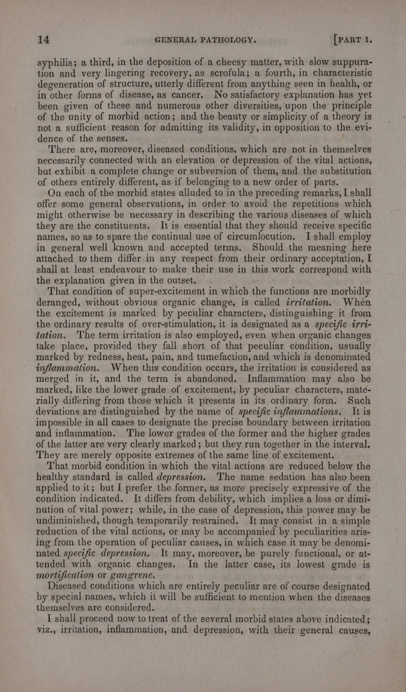 syphilis; a third, in the deposition of a cheesy matter, with slow suppura- tion and very lingering recovery, as scrofula; a fourth, in characteristic degeneration of structure, utterly different from anything seen in health, or in other forms of disease, as cancer. No satisfactory explanation has yet been given of these and numerous other diversities, upon the principle of the unity of morbid action; and the beauty or simplicity of a theory is not a sufficient reason for admitting its validity, in opposition to the evi- dence of the senses. | There are, moreover, diseased conditions, which are not in themselves necessarily connected with an elevation or depression of the vital actions, but exhibit a complete change or subversion of them, and the substitution of others entirely different, as if belonging to a new order of parts. On each of the morbid states alluded to in the preceding remarks, I shall offer some general observations, in order to avoid the repetitions which might otherwise be necessary in describing the various diseases of which they are the constituents. It is essential that they should receive specific names, so as to spare the continual use of circumlocution. I shall employ in general well known and accepted terms. Should the meaning here attached to them differ.in any respect from their ordinary acceptation, I shall at least endeavour to make their use in this work correspond with the explanation given in the outset. That condition of super-excitement in which the functions are morbidly deranged, without obvious organic change, is called irritation. When the excitement is marked by peculiar characters, distinguishing it from the ordinary results of over-stimulation, it is designated as a specific irri- tation. The term irritation is also employed, even when organic changes take place, provided they fall short of that peculiar condition, usually marked by redness, heat, pain, and tumefaction, and which is denominated inflammation. When this condition occurs, the irritation is considered as merged in it, and the term is abandoned. Inflammation may also be marked, like the lower grade of excitement, by peculiar characters, mate- rially differing from those which it presents in its ordinary form. Such deviations are distinguished by the name of specific inflammations. It is impossible in all cases to designate the precise boundary between irritation and inflammation. ‘The lower grades of the former and the higher grades of the latter are very clearly marked ; but they run together in the interval. They are merely opposite extremes of the same line of excitement. That morbid condition in which the vital actions are reduced below the healthy standard is called depression. ‘The name sedation has also been applied to it; but I prefer the former, as more precisely expressive of the condition indicated. It differs from debility, which implies a loss or dimi- nution of vital power; while, in the case of depression, this power may be undiminished, though temporarily restrained. It may consist in a simple reduction of the vital actions, or may be accompanied by peculiarities aris- ing from the operation of peculiar causes, in which case it may be denomi- nated specific depression. It may, moreover, be purely functional, or at- tended with organic changes. In the latter case, its lowest grade is mortification or gangrene. Diseased conditions which are entirely peculiar are of course designated by special names, which it will be sufficient to mention when the diseases themselves are considered. I shall proceed now to treat of the several morbid states above indicated; viz., irritation, inflammation, and depression, with their general causes,