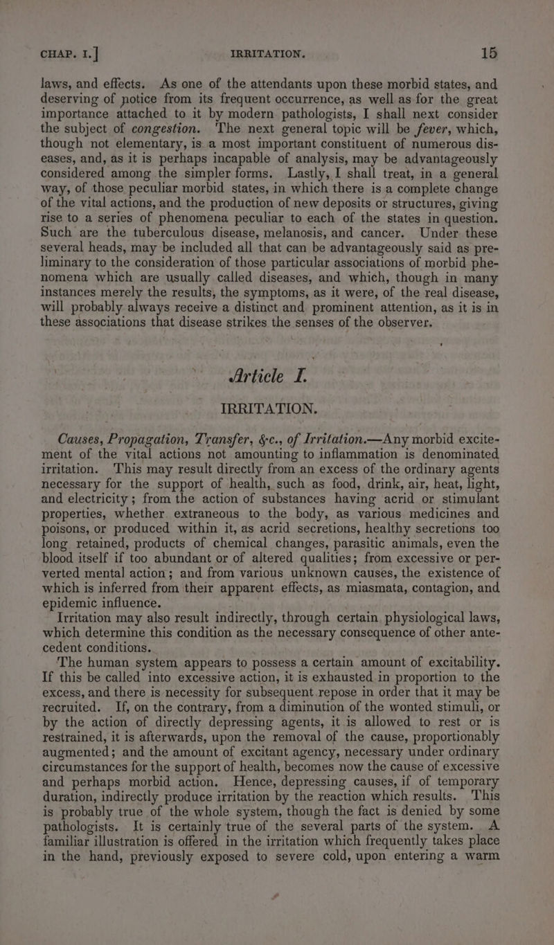 laws, and effects. As one of the attendants upon these morbid states, and deserving of notice from its frequent occurrence, as well as for the great importance attached to it by modern pathologists, I shall next consider the subject of congestion. ‘The next general topic will be fever, which, though not elementary, is a most important constituent of numerous dis- eases, and, as it is perhaps incapable of analysis, may be advantageously considered among the simpler forms. Lastly, I shall treat, in a general way, of those peculiar morbid states, in which there is a complete change of the vital actions, and the production of new deposits or structures, giving rise to a series of phenomena peculiar to each of the states in question. Such are the tuberculous disease, melanosis, and cancer. Under these several heads, may be included all that can be advantageously said as pre- liminary to the consideration of those particular associations of morbid phe- nomena which are usually called diseases, and which, though in many instances merely the results, the symptoms, as it were, of the real disease, will probably always receive a distinct and prominent attention, as it is in these associations that disease strikes the senses of the observer. Article I. IRRITATION, Causes, Propagation, Transfer, &amp;c., of Irritation.—Any morbid excite- ment of the vital actions not amounting to inflammation is denominated irritation. This may result directly from an excess of the ordinary agents necessary for the support of health, such as food, drink, air, heat, light, and electricity; from the action of substances having acrid or stimulant properties, whether. extraneous to the body, as various medicines and poisons, or produced within it, as acrid secretions, healthy secretions too long retained, products of chemical changes, parasitic animals, even the blood itself if too abundant or of altered qualities; from excessive or per- verted mental action; and from various unknown causes, the existence of which is inferred from their apparent effects, as miasmata, contagion, and epidemic influence. ) } Irritation may also result indirectly, through certain, physiological laws, which determine this condition as the necessary consequence of other ante- cedent conditions. . The human system appears to possess a certain amount of excitability. If this be called into excessive action, it is exhausted in proportion to the excess, and there is necessity for subsequent repose in order that it may be recruited. If, on the contrary, from a diminution of the wonted stimuli, or by the action of directly depressing agents, it is allowed to rest or is restrained, it is afterwards, upon the removal of the cause, proportionably augmented; and the amount of excitant agency, necessary under ordinary circumstances for the support of health, becomes now the cause of excessive and perhaps morbid action. Hence, depressing causes, if of temporary duration, indirectly produce irritation by the reaction which results. This is probably true of the whole system, though the fact is denied by some pathologists. It is certainly true of the several parts of the system. A familiar illustration is offered in the irritation which frequently takes place in the hand, previously exposed to severe cold, upon entering a warm