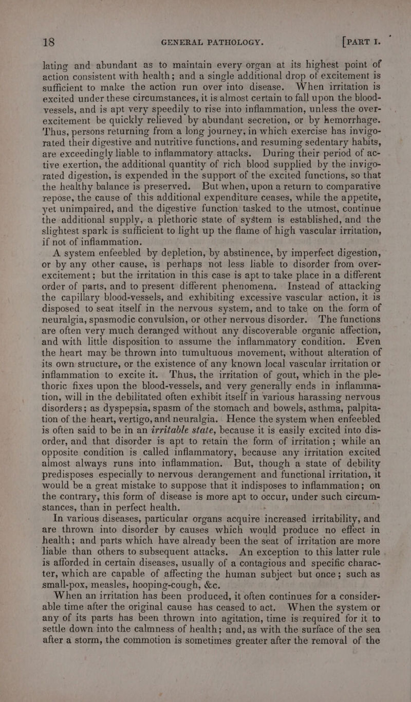 lating and abundant as to maintain every organ at its highest point of action consistent with health; and a single additional drop of excitement is sufficient to make the action run over into disease. When irritation is excited under these circumstances, it is almost certain to fall upon the blood- vessels, and is apt very speedily to rise into inflammation, unless the over- excitement be quickly relieved by abundant secretion, or by hemorrhage. Thus, persons returning from a long journey, in which exercise has invigo- rated their digestive and nutritive functions, and resuming sedentary habits, are exceedingly liable to inflammatory attacks. During their period of ac- tive exertion, the additional quantity of rich blood supplied by the invigo- rated digestion, is expended in the support of the excited functions, so that the healthy balance is preserved. But when, upon a return to comparative repose, the cause of this additional expenditure ceases, while the appetite, yet unimpaired, and the digestive function tasked to the utmost, continue the additional supply, a plethoric state of system is established, and the slightest spark is sufficient to light up the flame of high vascular irritation, if not of inflammation. A system enfeebled by depletion, by abstinence, by imperfect digestion, or by any other cause, is perhaps not less liable to disorder from over- excitement; but the irritation in this case is apt to ‘take place in a different order of parts, and to present different phenomena. Instead of attacking the capillary blood-vessels, and exhibiting excessive vascular action, it is disposed to seat itself in the nervous system, and to take on the form of neuralgia, spasmodic convulsion, or other nervous disorder. The functions are often very much deranged without any discoverable organic affection, and with little disposition to assume the inflammatory condition. Even the heart may be thrown into tumultuous movement, without alteration of its own structure, or the existence of any known local vascular irritation or inflammation to excite it. Thus, the irritation of gout, which in the ple- thoric fixes upon the blood-vessels, and very generally ends in inflamma- tion, will in the debilitated often exhibit itself in various harassing nervous disorders; as dyspepsia, spasm of the stomach and bowels, asthma, palpita- tion of the heart, vertigo, and neuralgia. Hence the system when enfeebled is often said to be in an irritable state, because it is easily excited into dis- order, and that disorder is apt to retain the form of irritation; while an opposite condition is called inflammatory, because any irritation excited almost always runs into inflammation. But, though a state of debility predisposes especially to nervous derangement and functional irritation, it would be a great mistake to suppose that it indisposes to inflammation; on the contrary, this form of disease is more apt to occur, under such circum- stances, than in perfect health. In various diseases, particular organs acquire increased irritability, and are thrown into disorder by causes which would produce no effect in health; and parts which have already been the seat of irritation are more liable than others to subsequent attacks. An exception to this latter rule . is afforded in certain diseases, usually of a contagious and specific charac- ter, which are capable of affecting the human subject but once; such as small-pox, measles, hooping-cough, &amp;c. When an irritation has been produced, it often continues for a consider- able time after the original cause has ceased to act. When the system or any of its parts has been thrown into agitation, time is required for it to settle down into the calmness of health; and, as with the surface of the sea after a storm, the commotion is sometimes greater after the removal of the