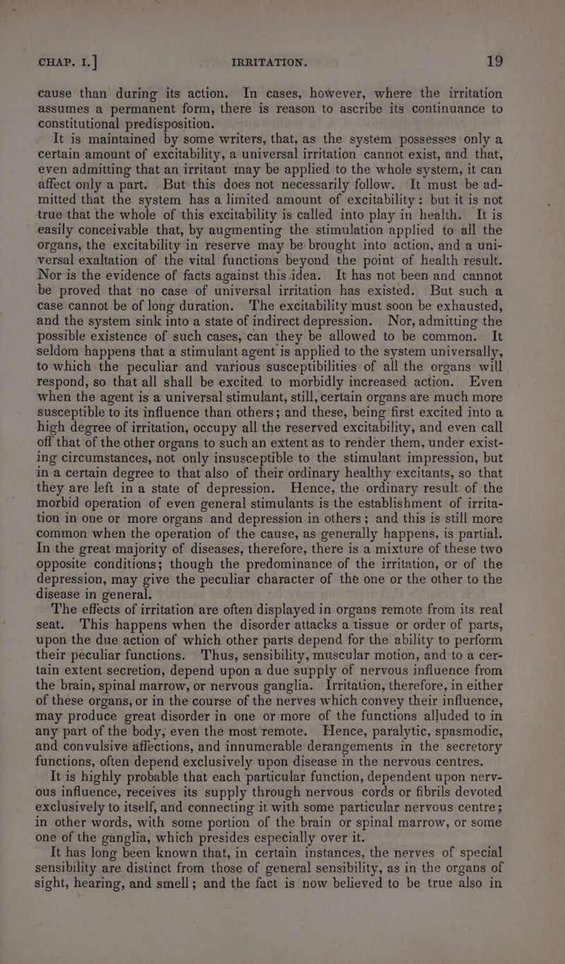 cause than during its action. In cases, however, where the irritation assumes a permanent form, there is reason to ascribe its continuance to constitutional predisposition. It is maintained by some writers, that, as the system possesses only a certain amount of excitability, a universal irritation cannot exist, and that, even admitting that an irritant may be applied to the whole system, it can affect only a part. But this does not necessarily follow. It must be ad- mitted that the system has a limited amount of excitability: but it is not true that the whole of this excitability is called into play in health. It is easily conceivable that, by augmenting the stimulation applied to all the organs, the excitability in reserve may be brought into action, and a uni- versal exaltation of the vital functions beyond the point of health result. Nor is the evidence of facts against this. idea. It has not been and cannot be proved that ‘no case of universal irritation has existed. But such a case cannot be of long duration. The excitability must soon be exhausted, and the system sink into a state of indirect depression. Nor, admitting the possible existence of such cases, can they be allowed to be common. It seldom happens that a stimulant agent is applied to the system universally, to which the peculiar and various susceptibilities of all the organs will respond, so that all shall be excited to morbidly increased action. Even when the agent is a universal stimulant, still, certain organs are much more susceptible to its influence than others; and these, being first excited into a high degree of irritation, occupy all the reserved excitability, and even call off that of the other organs to such an extent as to render them, under exist- ing circumstances, not only insusceptible to the stimulant impression, but in a certain degree to that also of their ordinary healthy excitants, so that they are left in a state of depression. Hence, the ordinary result of the morbid operation of even general stimulants is the establishment of irrita- tion in one or more organs and depression in others; and this is still more common when the operation of the cause, as generally happens, is partial. In the great majority of diseases, therefore, there is a mixture of these two Opposite conditions; though the predominance of the irritation, or of the depression, may give the peculiar character of the one or the other to the disease in general. The effects of irritation are often displayed in organs remote from its real seat. ‘This happens when the disorder attacks a tissue or order of parts, upon the due action of which other parts depend for the ability to perform their peculiar functions. Thus, sensibility, muscular motion, and to a cer- tain extent secretion, depend upon a due supply of nervous influence from the brain, spinal marrow, or nervous ganglia. Irritation, therefore, in either of these organs, or in the course of the nerves which convey their influence, may produce great disorder in one or more of the functions alluded to in any part of the body, even the most remote. Hence, paralytic, spasmodic, and convulsive affections, and innumerable derangements in the secretory functions, often depend exclusively upon disease in the nervous centres. It is highly probable that each particular function, dependent upon nerv- ous influence, receives its supply through nervous cords or fibrils devoted exclusively to itself, and connecting it with some particular nervous centre ; in other words, with some portion of the brain or spinal marrow, or some one of the ganglia, which presides especially over it. It has long been known that, in certain instances, the nerves of special sensibility are distinct from those of general sensibility, as in the organs of sight, hearing, and smell; and the fact is now believed to be true also in