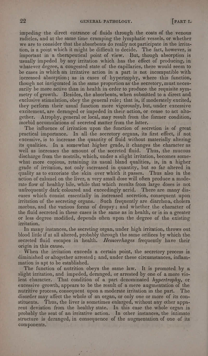 impeding the direct entrance of fluids through the coats of the venous radicles, and at the same time cramping the lymphatic vessels, or whether we are to consider that the absorbents do really not participate in the irrita- tion, is a point which it might be difficult to decide. The fact, however, is important in a therapeutical point of view. But, though absorption is usually impeded by any irritation which has the effect of producing, in whatever degree, a congested state of the capillaries, there would seem to be cases in which an irritative action in a part is not imcompatible with increased absorption; as in cases of hypertrophy, where this function, though not invigorated in the same proportion as‘the secretory, must neces- sarily be more active than in health in order to produce the requisite sym- metry of growth. Besides, the absorbents, when submitted to a direct and exclusive stimulation, obey the general rule; that is, if moderately excited, they perform their usual function more vigorously, but, under excessive excitement, are deranged or impeded in their action, or cease to act alto- gether. Atrophy, general or local, may result from the former condition, morbid accumulations of secreted matter from the latter. The influence of irritation upon the function of secretion is of great practical importance. In all the secretory organs, its first effect, if not excessive, is to increase the quantity of fluid without materially altering its qualities. In a somewhat higher grade, it changes the character as well as increases the amount of the secreted fluid. Thus, the mucous discharge from the nostrils, which, under a slight irritation, becomes some- what more copious, retaining its usual bland qualities, is, in a higher grade of irritation, not only increased in quantity, but so far altered in quality as to excoriate the skin over which it passes. Thus also in the action of calomel on the liver, a very small-dose will often produce a mode- rate flow of healthy bile, while that which results from large doses is not unfrequently dark coloured and exceedingly acrid. There are many dis- eases which consist essentially in mcreased secretion, consequent upon irritation of the secreting organs. Such frequently are diarrhea, cholera morbus, and the various forms of dropsy; and whether the character of the fluid secreted in these cases is the same as in health, or is in a greater or less degree modified, depends often upon the degree of the existing irritation. In many instances, the secreting organ, under high irritation, throws out blood little if at all altered, probably through the same orifices by which the secreted fluid escapes in health. Memorrhages frequently have their origin in this cause. When the irritation exceeds a certain point, the secretory process is diminished or altogether arrested ; and, under these circumstances, inflam- mation is apt to be established. The function of nutrition obeys the same law. It is promoted by a slight irritation, and impeded, deranged, or arrested by one of a more vio- lent character. That condition of a part denominated hypertrophy, or excessive ‘growth, appears to be the result of a mere augmentation of the nutritive process, consequent upon a moderate irritation in the part. The disorder may affect the whole of an organ, or only one or more of its con- stituents. . Thus, the liver is sometimes enlarged, without any other appa- rent deviation from the healthy state. In this case the whole organ is probably the seat of an irritative action. In other instances, the intimate structure is deranged, in consequence of the augmentation of one of its components.