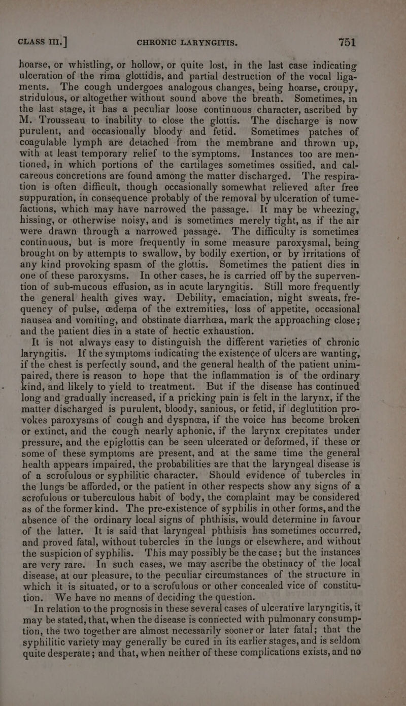 hoarse, or whistling, or hollow, or quite lost, in the last case indicating ulceration of the rima glottidis, and partial destruction of the vocal liga- ments. The cough undergoes analogous changes, being hoarse, croupy, stridulous, or altogether without sound above the breath. Sometimes, in the last stage, it has a peculiar loose continuous character, ascribed by M. 'Trousseau to inability to close the glottis. The discharge is now purulent, and occasionally bloody and fetid. Sometimes patches of coagulable lymph are detached from the membrane and thrown up, with at least temporary relief to the symptoms. Instances too are men- tioned, in which portions of the cartilages sometimes ossified, and cal- careous concretions are found among the matter discharged. The respira- tion is often difficult, though occasionally somewhat relieved after free suppuration, in consequence probably of the removal by ulceration of tume- factions, which may have narrowed the passage. It may be wheezing, hissing, or otherwise noisy, and is sometimes merely tight, as if the air were drawn through a narrowed passage. The difficulty is sometimes continuous, but is more frequently in some measure paroxysmal, being brought on by attempts to swallow, by bodily exertion, or by irritations of any kind provoking spasm of the glottis, Sometimes the patient dies in one of these paroxysms. In other cases, he is carried off by the superven- tion of sub-mucous effusion, as in acute laryngitis. Still more frequently the general health gives way. Debility, emaciation, night sweats, fre- quency of pulse, edema of the extremities, loss of appetite, occasional nausea and vomiting, and obstinate diarrhoea, mark the approaching close; and the patient dies in a state of hectic exhaustion. It is not always easy to distinguish the different varieties of chronic laryngitis. If the symptoms indicating the existence of ulcers are wanting, if the chest is perfectly sound, and the general health of the patient unim- paired, there is reason to hope that the inflammation is of the ordinary kind, and likely to yield to treatment. But if the disease has continued long and gradually increased, if a pricking pain is felt in the larynx, if the matter discharged is purulent, bloody, sanious, or fetid, if deglutition pro- vokes paroxysms of cough and dyspnea, if the voice has become broken or extinct, and the cough nearly aphonic, if the larynx crepitates under pressure, and the epiglottis can be seen ulcerated or deformed, if these or some of these symptoms are present, and at the same time the general health appears impaired, the probabilities are that the laryngeal disease is of a scrofulous or syphilitic character. Should evidence of tubercles in the lungs’be afforded, or the patient in other respects show any signs of a scrofulous or tuberculous habit of body, the complaint may be considered as of the former kind. The pre-existence of syphilis in other forms, and the absence of the ordinary local signs of phthisis, would determine in favour of the latter. It is said that laryngeal phthisis has sometimes occurred, and proved fatal, without tubercles in the lungs or elsewhere, and without the suspicion of syphilis. 'This may possibly be the case; but the instances are very rare. In such cases, we may ascribe the obstinacy of the local disease, at our pleasure, to the peculiar circumstances of the structure in which it is situated, or to a scrofulous or other concealed vice of constitu- tion. We have no means of deciding the question. In relation to the prognosis in these several cases of ulcerative laryngitis, it may be stated, that, when the disease is connected with pulmonary consump- tion, the two together are almost necessarily sooner or later fatal; that the syphilitic variety may generally be cured in its earlier stages, and is seldom quite desperate; and that, when neither of these complications exists, and no
