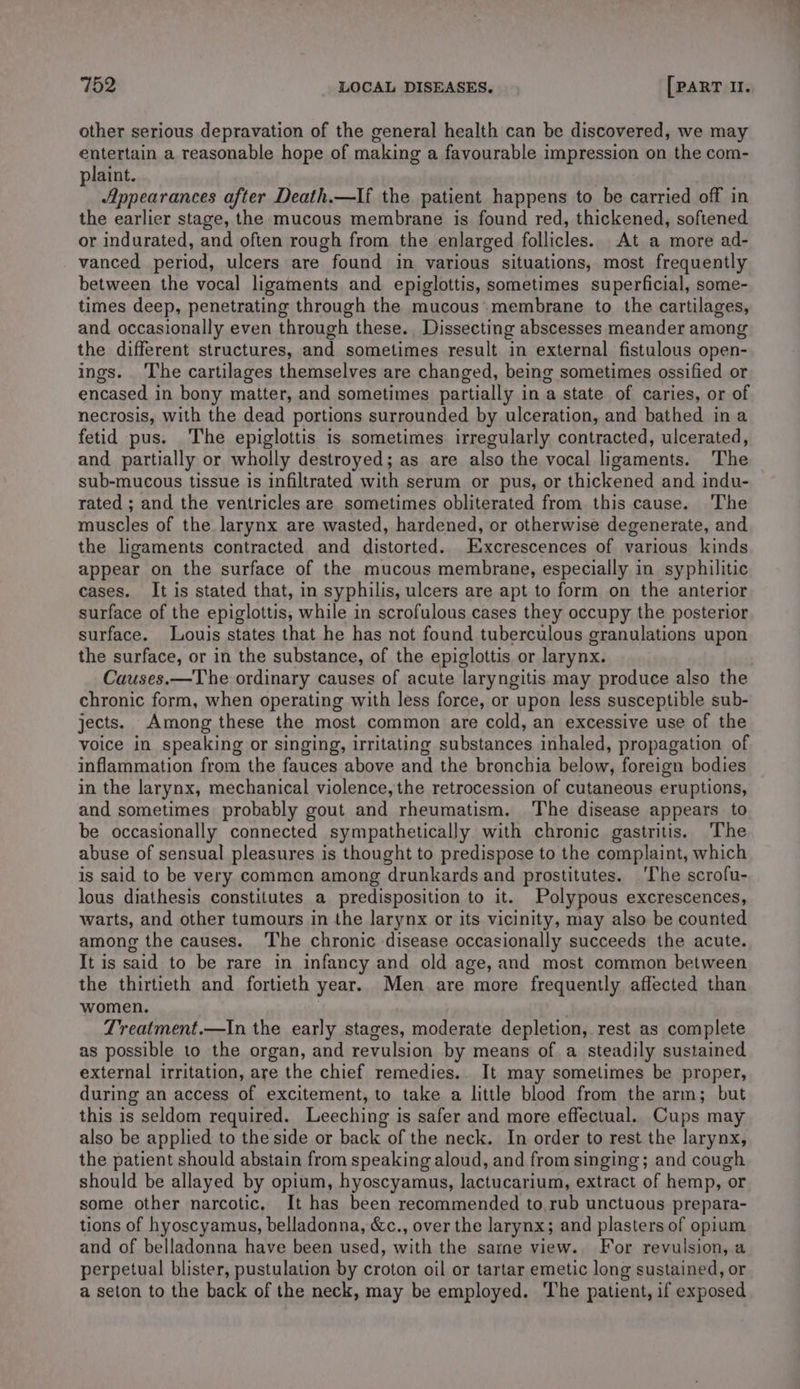 other serious depravation of the general health can be discovered, we may entertain a reasonable hope of making a favourable impression on the com- plaint. Appearances after Death.—If the patient happens to be carried off in the earlier stage, the mucous membrane is found red, thickened, softened or indurated, and often rough from the enlarged follicles. At a more ad- vanced period, ulcers are found in various situations, most frequently between the vocal ligaments and epiglottis, sometimes superficial, some- times deep, penetrating through the mucous membrane to the cartilages, and occasionally even through these. Dissecting abscesses meander among the different structures, and sometimes result in external fistulous open- ings. The cartilages themselves are changed, being sometimes ossified or encased in bony matter, and sometimes partially in a state of caries, or of necrosis, with the dead portions surrounded by ulceration, and bathed ina fetid pus. The epiglottis is sometimes irregularly contracted, ulcerated, and partially or wholly destroyed; as are also the vocal ligaments. The sub-mucous tissue is infiltrated with serum or pus, or thickened and indu- rated ; and the ventricles are sometimes obliterated from this cause. ‘The muscles of the larynx are wasted, hardened, or otherwise degenerate, and the ligaments contracted and distorted. Excrescences of various kinds appear on the surface of the mucous membrane, especially in syphilitic cases. It is stated that, in syphilis, ulcers are apt to form on the anterior surface of the epiglottis, while in scrofulous cases they occupy the posterior surface. Louis states that he has not found tuberculous granulations upon the surface, or in the substance, of the epiglottis or larynx. Causes.—The ordinary causes of acute laryngitis may produce also the chronic form, when operating with less force, or upon less susceptible sub- jects. Among these the most common are cold, an excessive use of the voice in speaking or singing, irritating substances inhaled, propagation of inflammation from the fauces above and the bronchia below, foreign bodies in the larynx, mechanical violence, the retrocession of cutaneous eruptions, and sometimes probably gout and rheumatism. The disease appears to be occasionally connected sympathetically with chronic gastritis. The abuse of sensual pleasures is thought to predispose to the complaint, which is said to be very common among drunkards and prostitutes. ‘The scrofu- lous diathesis constitutes a predisposition to it. Polypous excrescences, warts, and other tumours in the larynx or its vicinity, may also be counted among the causes. The chronic disease occasionally succeeds the acute. It is said to be rare in infancy and old age, and most common between the thirtieth and fortieth year. Men are more frequently affected than women. Treatment.—In the early stages, moderate depletion, rest as complete as possible to the organ, and revulsion by means of a steadily sustained external irritation, are the chief remedies.. It may sometimes be proper, during an access of excitement, to take a little blood from the arm; but this is seldom required. Leeching is safer and more effectual. Cups may also be applied to the side or back of the neck. In order to rest the larynx, the patient should abstain from speaking aloud, and from singing; and cough should be allayed by opium, hyoscyamus, lactucarium, extract of hemp, or some other narcotic. It has been recommended to.rub unctuous prepara- tions of hyoscyamus, belladonna, &c., over the larynx; and plasters of opium and of belladonna have been used, with the sarme view. For revulsion, a perpetual blister, pustulation by croton oil or tartar emetic long sustained, or a seton to the back of the neck, may be employed. ‘The patient, if exposed