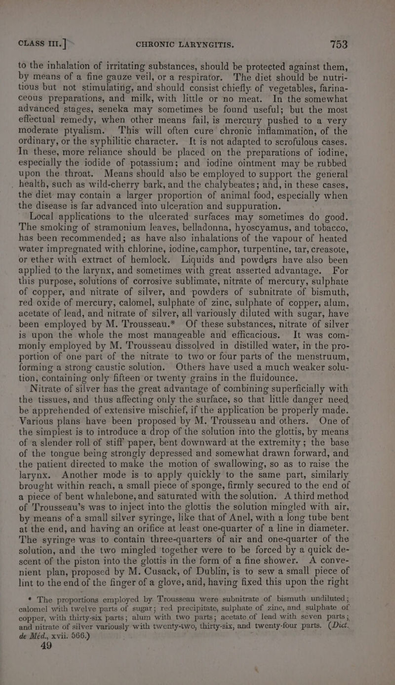 to the inhalation of irritating substances, should be protected against them, by means of a fine gauze veil, or a respirator. The diet should be nutri- tious but not stimulating, and should consist chiefly: of vegetables, farina- ceous preparations, and milk, with little or no meat. In the somewhat advanced stages, seneka may sometimes be found useful; but the most effectual remedy, when other means fail, is mercury pushed to a very moderate ptyalism. This will often cure chronic inflammation, of the ordinary, or the syphilitic character. It is not adapted to scrofulous cases. In these, more reliance should be placed on the preparations of iodine, especially the iodide of potassium; and iodine ointment may be rubbed upon the throat. Means should also be employed to support the general . health, such as wild-cherry bark, and the chalybeates; and, in these cases, the diet may contain a larger proportion of animal food, especially when the disease is far advanced into ulceration and suppuration. | Local applications. to the ulcerated surfaces may sometimes do good. The smoking of stramonium leaves, belladonna, hyoscyamus, and tobacco, has been recommended; as have also inhalations of the vapour of heated water impregnated with chlorine, iodine, camphor, turpentine, tar, creasote, or ether with extract of hemlock. Liquids and powders have also been applied to the larynx, and sometimes with great asserted advantage. For this purpose, solutions of corrosive sublimate, nitrate of mercury, sulphate of copper, and nitrate of silver, and powders of subnitrate of bismuth, red oxide of mercury, calomel, sulphate of zinc, sulphate of copper, alum, acetate of lead, and nitrate of silver, all variously diluted with sugar, have been employed by M. Trousseau.* Of these substances, nitrate of silver is upon the whole the most manageable and efficacious. It was com- monly employed by M. Trousseau dissolved in distilled water, in the pro- portion of one part of the nitrate to two or four parts of the menstruum, forming a strong caustic solution. Others have used a much weaker solu- tion, containing only fifteen or twenty grains in the fluidounce. Nitrate of silver has the great advantage of combining superficially with the tissues, and thus affecting only the surface, so that little danger need be apprehended of extensive mischief, if the application be properly made. Various plans have been proposed by M. Trousseau and others. One of the simplest is to introduce a drop of the solution into the glottis, by means of a slender roll of stiff paper, bent downward at the extremity; the base of the tongue being strongly depressed and somewhat drawn forward, and the patient directed to make the motion of swallowing, so as to raise the larynx. Another mode is to apply quickly to the same part, similarly brought within reach, a small piece of sponge, firmly secured to the end of a piece of bent whalebone, and saturated with the solution. A third method of T'rousseau’s was to inject into the glottis the solution mingled with air, by means ofa small silver syringe, like that of Anel, with a long tube bent at the end, and having an orifice at least one-quarter of a line in diameter. The syringe was to contain three-quarters of air and one-quarter of the solution, and the two mingled together were to be forced by a quick de- scent of the piston into the glottis in the form of a fine shower. A conve- nient plan, proposed by M. Cusack, of Dublin, is to sew a small piece of lint to the end of the finger of a glove, and, having fixed this upon the right * The proportions employed by. Trousseau were subnitrate of bismuth undiluted ; calomel with twelve parts of sugar; red precipitate, sulphate of zinc, and sulphate of copper, With thirty-six parts; alum with two parts; acetate of lead with seven parts ; and nitrate of silver variously with twenty-two, thirty-six, and twenty-four parts. (Dict. de Méd., xvii. 566.) ; 49