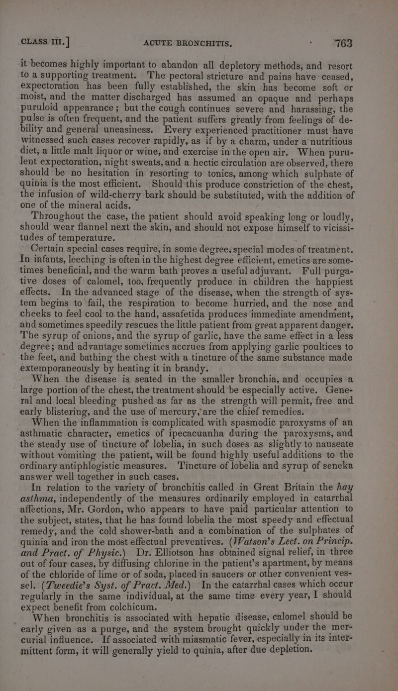 it becomes highly important to abandon all depletory methods, and resort to a supporting treatment. ‘The pectoral stricture and pains have ‘ceased, expectoration has been fully established, the skin has become soft or moist, and the matter discharged has assumed an opaque and perhaps puruloid appearance ; but the cough continues severe and harassing, the pulse is often frequent, and the patient suffers greatly from feelings of de- bility and general uneasiness. Every experienced practitioner must have witnessed such cases recover rapidly, as if by a charm, under a nutritious diet, a little malt liquor or wine, and exercise in the open air. When puru- lent expectoration, night sweats, and a hectic circulation are observed, there should be no hesitation in resorting to tonics, among which sulphate of quinia is the most efficient. Should this produce constriction of the chest, the infusion of wild-cherry bark should be substituted, with the addition of one of the mineral acids. Throughout the case, the patient should avoid speaking long or loudly, should wear flannel next the skin, and should not expose himself to vicissi- tudes of temperature. Certain special cases require, in some degree, special modes of treatment. In infants, leeching is often in the highest degree efficient, emetics are some- times beneficial, and the warm bath proves a useful adjuvant. Full purga- tive doses of calomel, too, frequently produce in children the happiest effects. In the advanced stage of the disease, when the strength of sys- tem begins to fail, the respiration to become hurried, and the nose and cheeks to feel cool to.the hand, assafetida produces immediate amendment, and sometimes speedily rescues the little patient from great apparent danger. The syrup of onions, and the syrup of garlic, have the same effect in a less degree; and advantage sometimes accrues from applying garlic poultices to the feet, and bathing the chest with a tincture of the same substance made extemporaneously by heating it in brandy. | When the disease is seated in the smaller bronchia, and occupies a large portion of the chest, the treatment should be especially active. Gene- ral and local bleeding pushed as far as the strength will permit, free and early blistering, and the use of mercury, are the chief remedies. When the inflammation is complicated with spasmodic paroxysms of an asthmatic character, emetics of ipecacuanha during the paroxysms, and the steady use of tincture of lobelia, in such doses as slightly to nauseate without vomiting the patient, will be found highly useful additions to the ordinary antiphlogistic measures. ‘Tincture of lobelia and syrup of seneka answer well together in such cases. In relation to the variety of bronchitis called in Great Britain the hay asthma, independently of the measures ordinarily employed in catarrhal affections, Mr. Gordon, who appears to have paid particular attention to the subject, states, that he has found lobelia the most speedy and effectual remedy, and the cold shower-bath and a combination of the sulphates of quinia and iron the most effectual preventives. (Watson’s Lect. on Princip. and Pract. of Physic.) Dr. Elliotson has obtained signal relief, in three out of four cases, by diffusing chlorine in the patient’s apartment, by means of the chloride of lime or of soda, placed in saucers or other convenient ves- sel. (Tweedie’s Syst. of Pract. Med.) In the catarrhal cases which occur regularly in the same individual, at the same time every year, I should expect benefit from colchicum. When bronchitis is associated with hepatic disease, calomel should be early given as a purge, and the system brought quickly under the mer- curial influence. If associated with miasmatic fever, especially in its inter mittent form, it will generally yield to quinia, after due depletion.